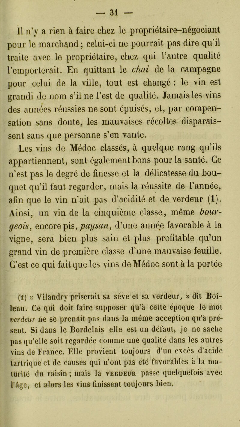 11 n’y a rien à faire chez le propriétaire-négociant pour le marchand ; celui-ci ne pourrait pas dire qu’il traite avec le propriétaire, chez qui l’autre qualité l’emporterait. En quittant le chai de la campagne pour celui de la ville, tout est changé : le vin est grandi de nom s’il ne l’est de qualité. Jamais les vins des années réussies ne sont épuisés, et, par compen- sation sans doute, les mauvaises récoltes disparais- sent sans que personne s’en vante. Les vins de Médoc classés, à quelque rang qu’ils appartiennent, sont également bons pour la santé. Ce n’est pas le degré de finesse et la délicatesse du bou- quet qu’il faut regarder, mais la réussite de l’année, afin que le vin n’ait pas d’acidité et de verdeur (1). Ainsi, un vin de la cinquième classe, môme bour- geois, encore pis, paysan, d’une année favorable à la vigne, sera bien plus sain et plus profitable qu’un grand vin de première classe d’une mauvaise feuille. C’est ce qui fait que les vins de Médoc sont à la portée (1) « Yilandry priserait sa scve et sa verdeur, » dit Boi- leau. Ce qui doit faire supposer qu’à celle époque le mol verdeur ne se prenait pas dans la même acception qu’à pré- sent. Si dans le Bordelais elle est un défaut, je ne sache pas qu’elle soit regardée comme une qualité dans les autres vins de France. Elle provient toujours d’un excès d’acide tartrique et de causes qui n’ont pas été favorables à la ma- turité du raisin ; mais la verdeur passe quelquefois avec l’agc, cl alors les vins finissent toujours bien.