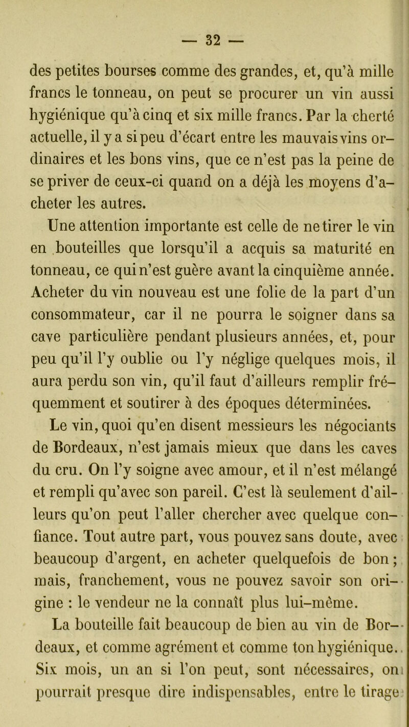 des petites bourses comme des grandes, et, qu’à mille francs le tonneau, on peut se procurer un vin aussi hygiénique qu’à cinq et six mille francs. Par la cherté actuelle, il y a si peu d’écart entre les mauvais vins or- dinaires et les bons vins, que ce n’est pas la peine de se priver de ceux-ci quand on a déjà les moyens d’a- cheter les autres. Une attention importante est celle de ne tirer le vin en bouteilles que lorsqu’il a acquis sa maturité en tonneau, ce qui n’est guère avant la cinquième année. Acheter du vin nouveau est une folie de la part d’un consommateur, car il ne pourra le soigner dans sa cave particulière pendant plusieurs années, et, pour peu qu’il l’y oublie ou l’y néglige quelques mois, il aura perdu son vin, qu’il faut d’ailleurs remplir fré- quemment et soutirer à des époques déterminées. Le vin, quoi qu’en disent messieurs les négociants de Bordeaux, n’est jamais mieux que dans les caves du cru. On l’y soigne avec amour, et il n’est mélangé et rempli qu’avec son pareil. C’est là seulement d’ail- leurs qu’on peut l’aller chercher avec quelque con- fiance. Tout autre part, vous pouvez sans doute, avec beaucoup d’argent, en acheter quelquefois de bon ; mais, franchement, vous ne pouvez savoir son ori- gine : le vendeur ne la connaît plus lui-même. La bouteille fait beaucoup de bien au vin de Bor- deaux, et comme agrément et comme ton hygiénique. Six mois, un an si l’on peut, sont nécessaires, om pourrait presque dire indispensables, entre le tirage