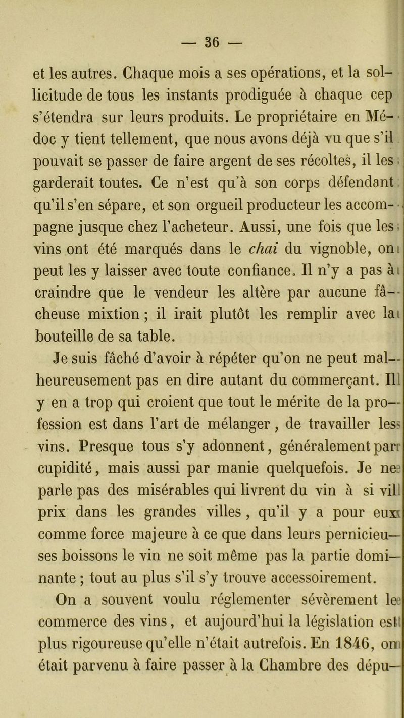 et les autres. Chaque mois a ses opérations, et la sol- licitude de tous les instants prodiguée à chaque cep s’étendra sur leurs produits. Le propriétaire en Mé- doc y tient tellement, que nous avons déjà vu que s’il pouvait se passer de faire argent de ses récoltes, il les garderait toutes. Ce n’est qu’à son corps défendant qu’il s’en sépare, et son orgueil producteur les accom- pagne jusque chez l’acheteur. Aussi, une fois que les vins ont été marqués dans le chai du vignoble, ont peut les y laisser avec toute confiance. Il n’y a pas ài craindre que le vendeur les altère par aucune fâ- cheuse mixtion ; il irait plutôt les remplir avec la bouteille de sa table. Je suis fâché d’avoir à répéter qu’on ne peut mal- heureusement pas en dire autant du commerçant. Il y en a trop qui croient que tout le mérite de la pro- fession est dans l’art de mélanger, de travailler les* vins. Presque tous s’y adonnent, généralementparr cupidité, mais aussi par manie quelquefois. Je ne parle pas des misérables qui livrent du vin à si vil prix dans les grandes villes , qu’il y a pour eux\ comme force majeure à ce que dans leurs pernicieu- ses boissons le vin ne soit même pas la partie domi- nante ; tout au plus s’il s’y trouve accessoirement. On a souvent voulu réglementer sévèrement le.1 commerce des vins, et aujourd’hui la législation est! plus rigoureuse qu’elle n’était autrefois. En 1846, on était parvenu à faire passer à la Chambre des dépu—