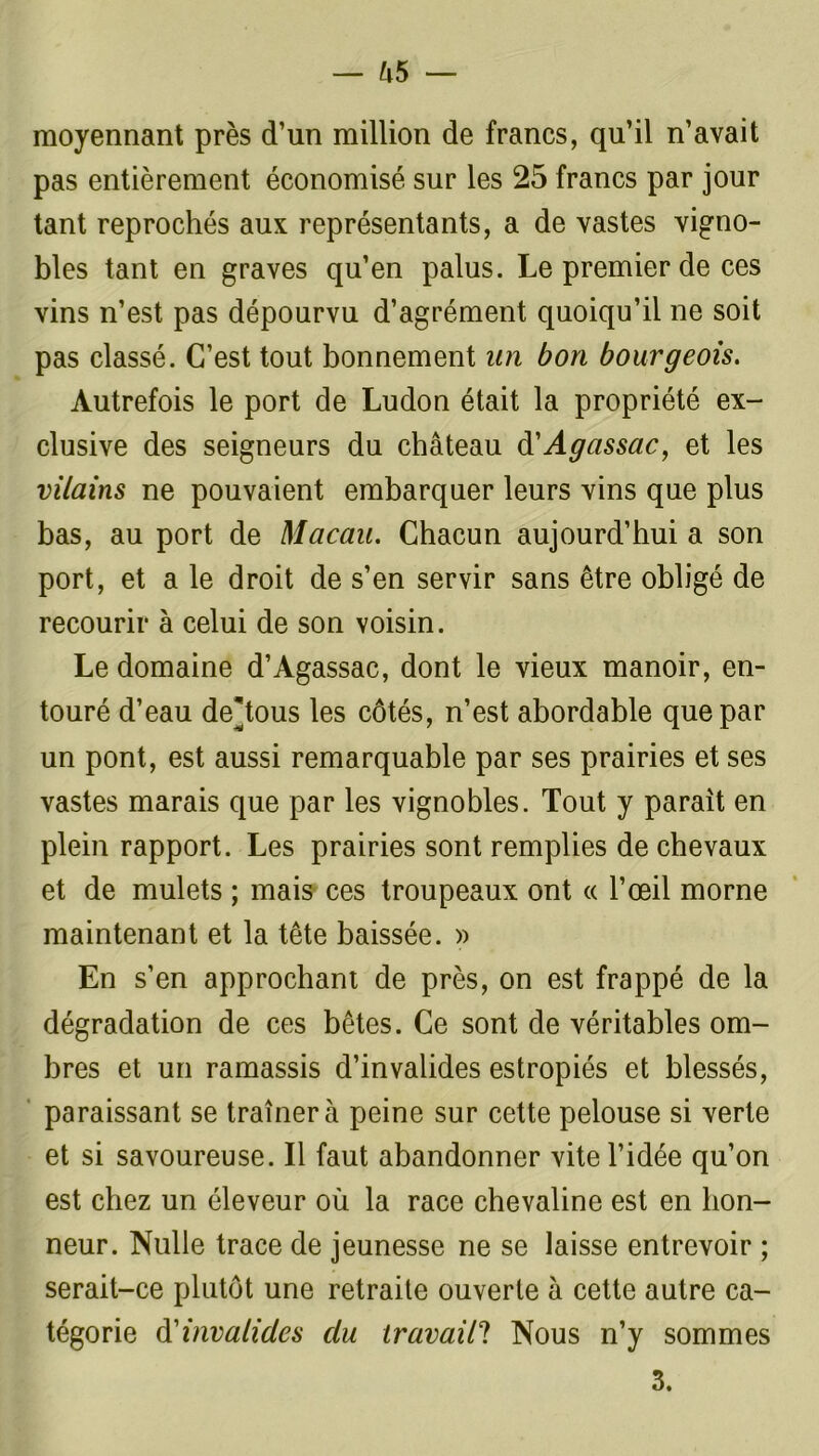 moyennant près d’un million de francs, qu’il n’avait pas entièrement économisé sur les 25 francs par jour tant reprochés aux représentants, a de vastes vigno- bles tant en graves qu’en palus. Le premier de ces vins n’est pas dépourvu d’agrément quoiqu’il ne soit pas classé. C’est tout bonnement an bon bourgeois. Autrefois le port de Ludon était la propriété ex- clusive des seigneurs du château d'Agassac, et les vilains ne pouvaient embarquer leurs vins que plus bas, au port de Macau. Chacun aujourd’hui a son port, et a le droit de s’en servir sans être obligé de recourir à celui de son voisin. Le domaine d’Agassac, dont le vieux manoir, en- touré d’eau de'tous les côtés, n’est abordable que par un pont, est aussi remarquable par ses prairies et ses vastes marais que par les vignobles. Tout y parait en plein rapport. Les prairies sont remplies de chevaux et de mulets ; mais ces troupeaux ont « l’œil morne maintenant et la tête baissée. » En s’en approchant de près, on est frappé de la dégradation de ces bêtes. Ce sont de véritables om- bres et un ramassis d’invalides estropiés et blessés, paraissant se traînera peine sur cette pelouse si verte et si savoureuse. Il faut abandonner vite l’idée qu’on est chez un éleveur où la race chevaline est en hon- neur. Nulle trace de jeunesse ne se laisse entrevoir ; serait-ce plutôt une retraite ouverte à cette autre ca- tégorie d invalides du travail? Nous n’y sommes