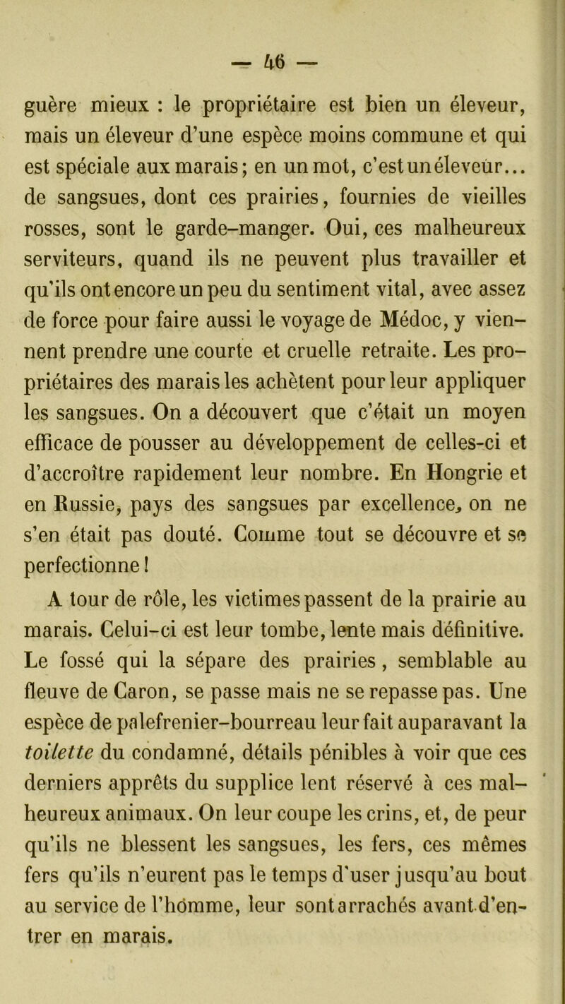 guère mieux : le propriétaire est bien un éleveur, mais un éleveur d’une espèce moins commune et qui est spéciale aux marais; en un mot, c’est un éleveur... de sangsues, dont ces prairies, fournies de vieilles rosses, sont le garde-manger. Oui, ces malheureux serviteurs, quand ils ne peuvent plus travailler et qu’ils ont encore un peu du sentiment vital, avec assez de force pour faire aussi le voyage de Médoc, y vien- nent prendre une courte et cruelle retraite. Les pro- priétaires des marais les achètent pour leur appliquer les sangsues. On a découvert que c’était un moyen efficace de pousser au développement de celles-ci et d’accroître rapidement leur nombre. En Hongrie et en Russie, pays des sangsues par excellence, on ne s’en était pas douté. Comme tout se découvre et se perfectionne ! A tour de rôle, les victimes passent de la prairie au marais. Celui-ci est leur tombe, lente mais définitive. Le fossé qui la sépare des prairies , semblable au fleuve de Caron, se passe mais ne se repasse pas. Une espèce de palefrenier-bourreau leur fait auparavant la toilette du condamné, détails pénibles à voir que ces derniers apprêts du supplice lent réservé à ces mal- heureux animaux. On leur coupe les crins, et, de peur qu’ils ne blessent les sangsues, les fers, ces mêmes fers qu’ils n’eurent pas le temps d'user jusqu’au bout au service de l’homme, leur sontarrachés avant d’en- trer en marais.
