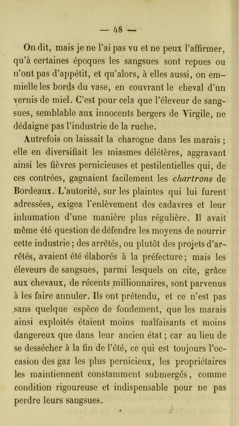 us — On dit, mais je ne l’ai pas vu et ne peux l’affirmer, qu’à certaines époques les sangsues sont repues ou n’ont pas d’appétit, et qu’alors, à elles aussi, on em- mielle les bords du vase, en couvrant le cheval d’un vernis de miel. C’est pour cela que l’éleveur de sang- sues, semblable aux innocents bergers de Virgile, ne dédaigne pas l’industrie de la ruche. Autrefois on laissait la charogne dans les marais ; elle en diversifiait les miasmes délétères, aggravant ainsi les fièvres pernicieuses et pestilentielles qui, de ces contrées, gagnaient facilement les c/iartrons de Bordeaux. L’autorité, sur les plaintes qui lui furent adressées, exigea l’enlèvement des cadavres et leur inhumation d’une manière plus régulière. Il avait même été question de défendre les moyens de nourrir cette industrie ; des arrêtés, ou plutôt des projets d’ar- rêtés, avaient été élaborés à la préfecture; mais les éleveurs de sangsues, parmi lesquels on cite, grâce aux chevaux, de récents millionnaires, sont parvenus à les faire annuler. Ils ont prétendu, et ce n’est pas sans quelque espèce de fondement, que les marais ainsi exploités étaient moins malfaisants et moins dangereux que dans leur ancien état ; car au lieu de se dessécher à la fin de l’été, ce qui est toujours l’oc- casion des gaz les plus pernicieux, les propriétaires les maintiennent constamment submergés, comme condition rigoureuse et indispensable pour ne pas perdre leurs sangsues. 0