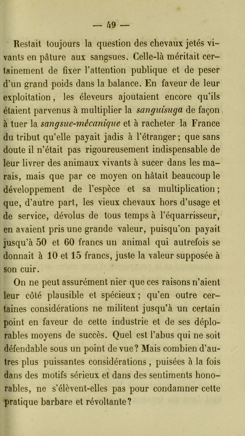 Restait toujours la question des chevaux jetés vi- vants en pâture aux sangsues. Celle-là méritait cer- tainement de fixer l’attention publique et de peser d’un grand poids dans la balance. En faveur de leur exploitation, les éleveurs ajoutaient encore qu’ils étaient parvenus à multiplier la sanguisuga de façon à tuer la sangsue-mécanique et à racheter la France du tribut qu’elle payait jadis à l’étranger; que sans doute il n’était pas rigoureusement indispensable de leur livrer des animaux vivants à sucer dans les ma- rais, mais que par ce moyen on hâtait beaucoup le développement de l’espèce et sa multiplication ; que, d’autre part, les vieux chevaux hors d’usage et de service, dévolus de tous temps à l’équarrisseur, en avaient pris une grande valeur, puisqu’on payait jusqu’à 50 et 60 francs un animal qui autrefois se donnait à 10 et 15 francs, juste la valeur supposée à son cuir. On ne peut assurément nier que ces raisons n’aient leur côté plausible et spécieux ; qu’en outre cer- taines considérations ne militent jusqu’à un certain point en faveur de cette industrie et de ses déplo- rables moyens de succès. Quel est l’abus qui ne soit défendable sous un point de vue? Mais combien d’au- tres plus puissantes considérations, puisées à la fois dans des motifs sérieux et dans des sentiments hono- rables, ne s’élèvent-elles pas pour condamner cette pratique barbare et révoltante?
