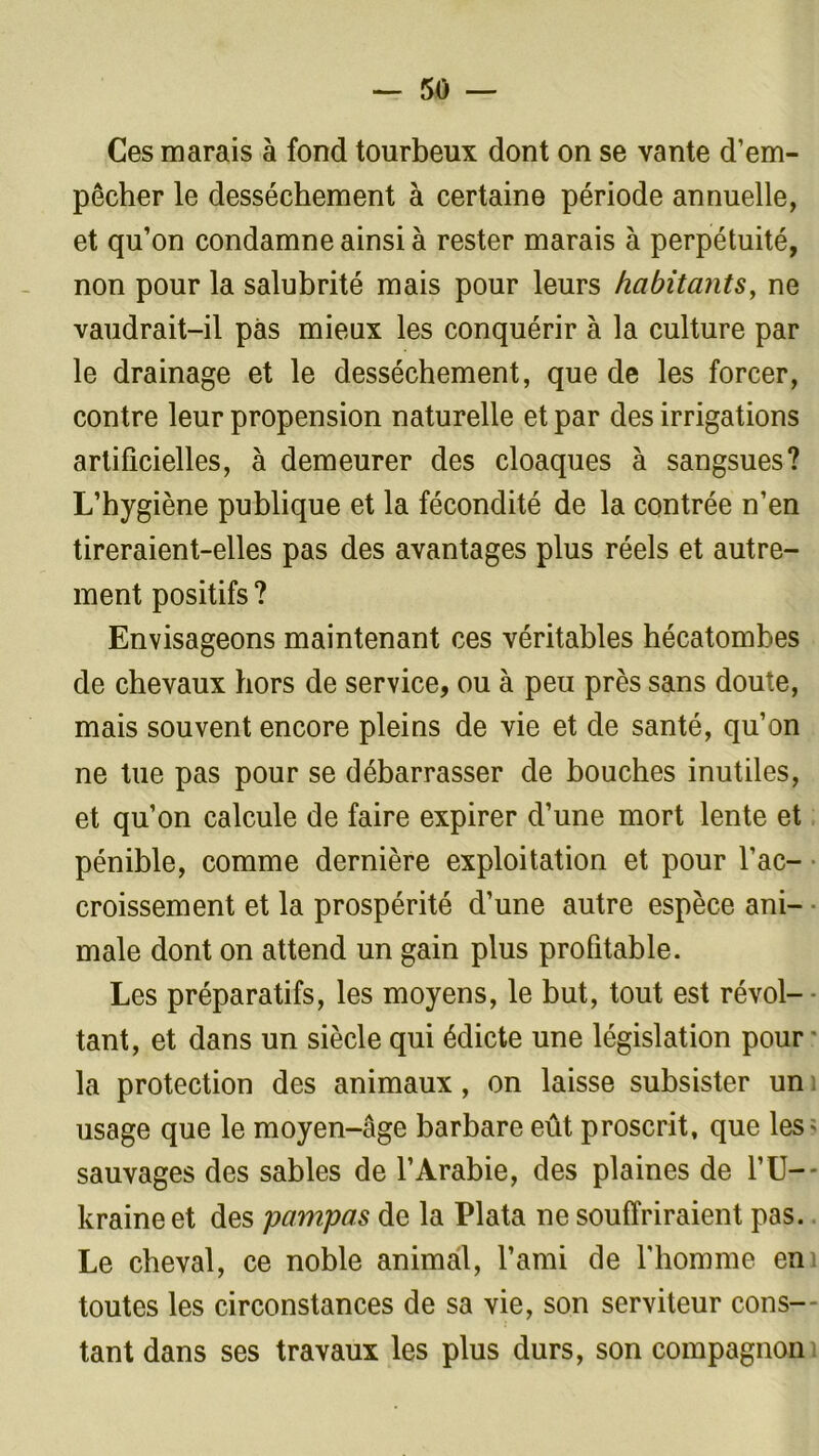 Ces marais à fond tourbeux dont on se vante d’em- pêcher le dessèchement à certaine période annuelle, et qu’on condamne ainsi à rester marais à perpétuité, non pour la salubrité mais pour leurs habitants, ne vaudrait-il pas mieux les conquérir à la culture par le drainage et le dessèchement, que de les forcer, contre leur propension naturelle et par des irrigations artificielles, à demeurer des cloaques à sangsues? L’hygiène publique et la fécondité de la contrée n’en tireraient-elles pas des avantages plus réels et autre- ment positifs ? Envisageons maintenant ces véritables hécatombes de chevaux hors de service, ou à peu près sans doute, mais souvent encore pleins de vie et de santé, qu’on ne tue pas pour se débarrasser de bouches inutiles, et qu’on calcule de faire expirer d’une mort lente et pénible, comme dernière exploitation et pour l’ac- croissement et la prospérité d’une autre espèce ani- male dont on attend un gain plus profitable. Les préparatifs, les moyens, le but, tout est révol- tant, et dans un siècle qui édicte une législation pour la protection des animaux, on laisse subsister un usage que le moyen-âge barbare eût proscrit, que les* sauvages des sables de l’Arabie, des plaines de l’U-- kraine et des pampas de la Plata ne souffriraient pas. Le cheval, ce noble animal, l’ami de l'homme en toutes les circonstances de sa vie, son serviteur cons- tant dans ses travaux les plus durs, son compagnon