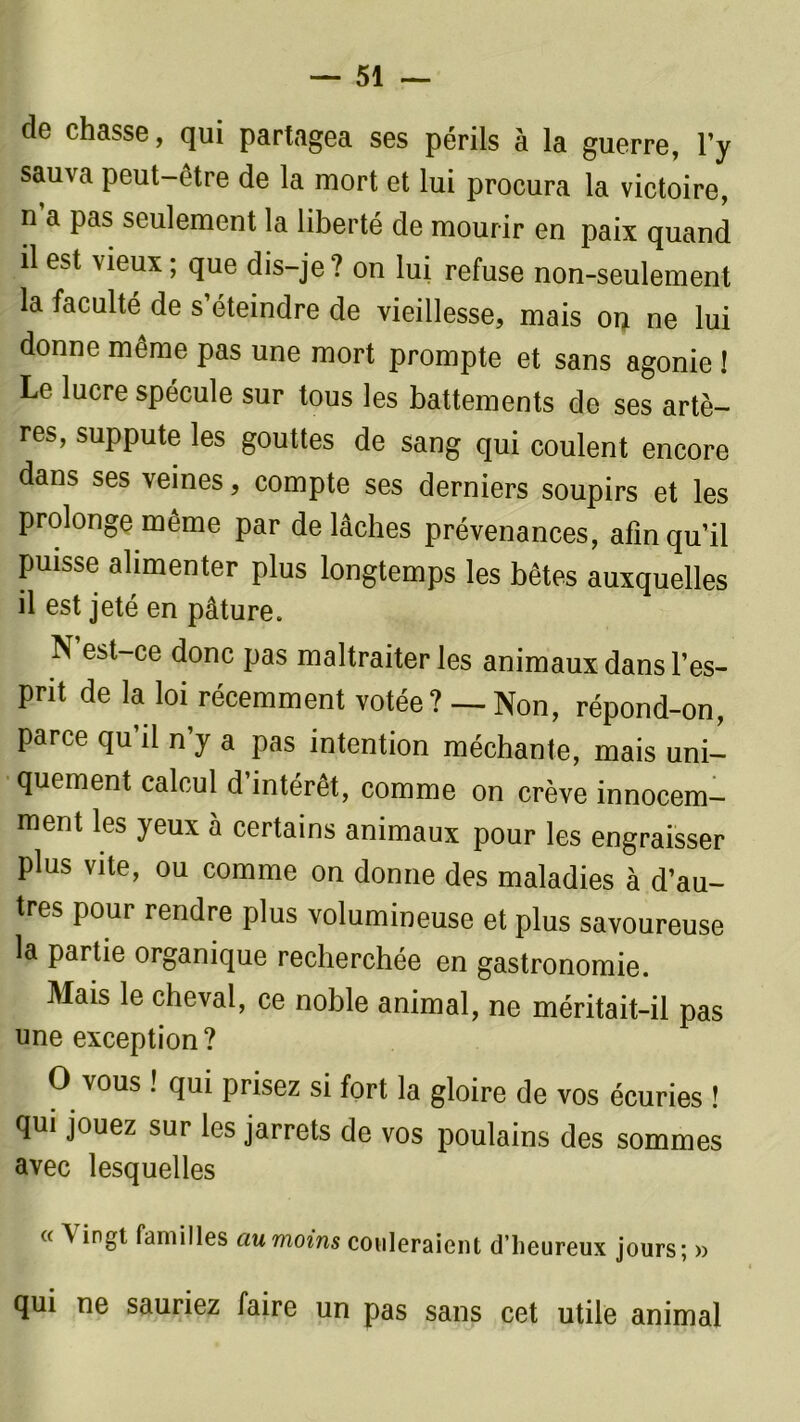 de chasse, qui partagea ses périls à la guerre, l’y sauva peut-être de la mort et lui procura la victoire, n a pas seulement la liberté de mourir en paix quand il est vieux ; que dis-je? on lui refuse non-seulement la faculté de s’éteindre de vieillesse, mais on ne lui donne même pas une mort prompte et sans agonie ! Le lucre spécule sur tous les battements de ses artè- res, suppute les gouttes de sang qui coulent encore dans ses veines, compte ses derniers soupirs et les prolonge même par de lâches prévenances, afin qu’il puisse alimenter plus longtemps les bêtes auxquelles il est jeté en pâture. N’est-ce donc pas maltraiter les animaux dans l’es- prit de la loi récemment votée ? — Non, répond-on, parce qu’il n’y a pas intention méchante, mais uni- quement calcul d intérêt, comme on crève innocem- ment les jeux a certains animaux pour les engraisser plus vite, ou comme on donne des maladies à d’au- tres pour rendre plus volumineuse et plus savoureuse la partie organique recherchée en gastronomie. Mais le cheval, ce noble animal, ne méritait-il pas une exception ? O vous ! qui prisez si fort la gloire de vos écuries ! qui jouez sur les jarrets de vos poulains des sommes avec lesquelles « A ingt familles ciumoins couleraient d’iieureux jours; » qui ne sauriez faire un pas sans cet utile animal