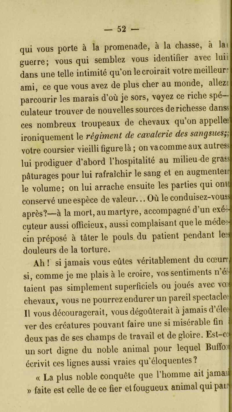 qui vous porte à la promenade, à la chasse, à la» guerre; vous qui semblez vous identifier avec lui dans une telle intimité qu’on le croirait votre meilleur: ami, ce que vous avez de plus cher au monde, allez: parcourir les marais d’où je sors, voyez ce riche spé- culateur trouver de nouvelles sources de richesse dans' ces nombreux troupeaux de chevaux qu on appelle*3 ironiquement le régiment de cavalerie des sangsues;; votre coursier vieilli figure là; on vacomme aux autres* lui prodiguer d’abord l’hospitalité au milieu de grass pâturages pour lui rafraîchir le sang et en augmenter le volume; on lui arrache ensuite les parties qui ontt conservé une espèce de valeur... Où le conduisez-vouas après?_à la mort, au martyre, accompagné d’un exé- cuteur aussi officieux, aussi complaisant que le méde - cin préposé à tâter le pouls du patient pendant le* douleurs de la torture. Ah ! si jamais vous eûtes véritablement du cœur si, comme je me plais à le croire, vos sentiments n éé taient pas simplement superficiels ou joués avec vo chevaux, vous ne pourrez endurer un pareil spectacle Il vous découragerait, vous dégoûterait à jamais d éle ver des créatures pouvant faire une si misérable fin deux pas de ses champs de travail et de gloire. Est-ce un sort digne du noble animal pour lequel Buiïo écrivit ces lignes aussi vraies qu’éloquentes? « La plus noble conquête que l’homme ait jamaal » faite est celle de ce fier et fougueux animal qui pair