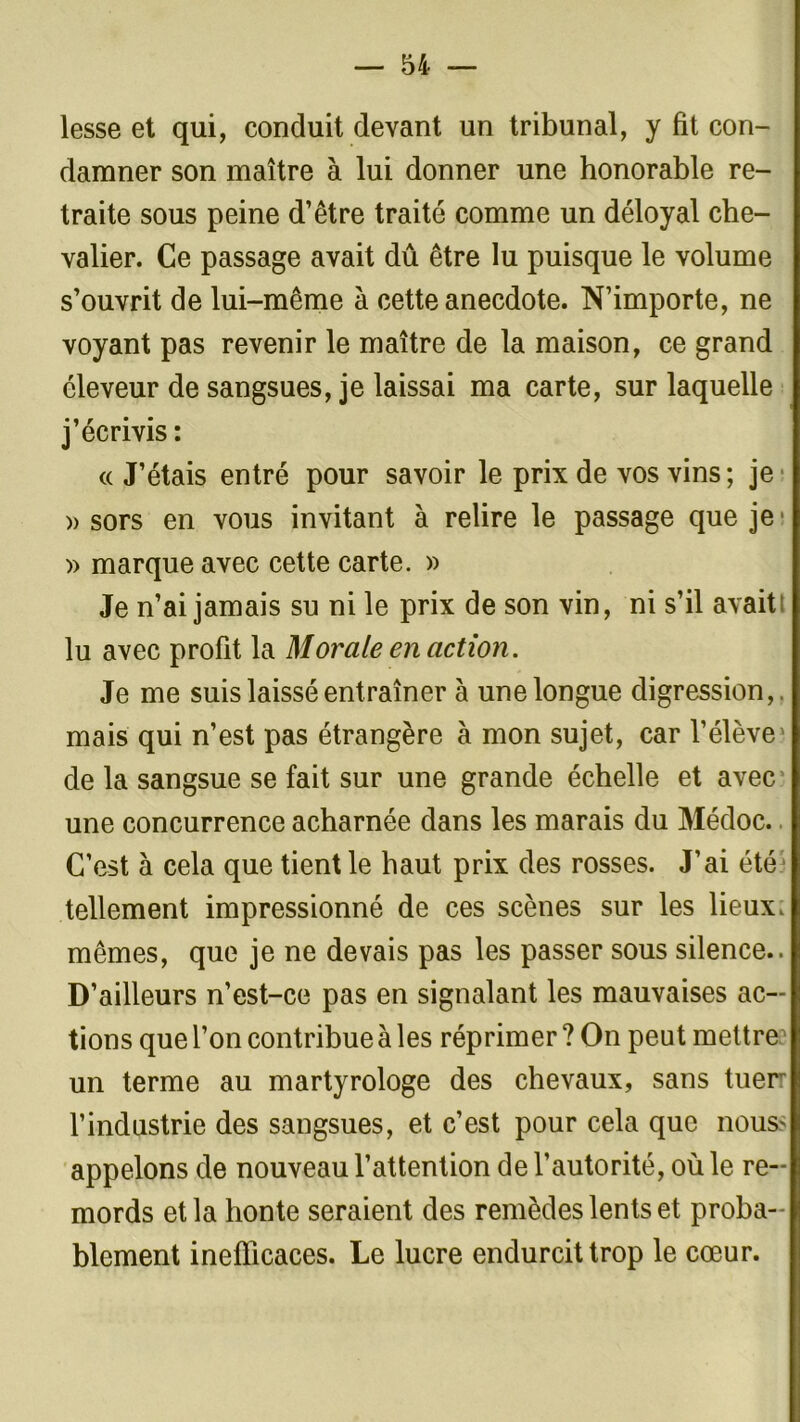 lesse et qui, conduit devant un tribunal, y fit con- damner son maître à lui donner une honorable re- traite sous peine d’être traité comme un déloyal che- valier. Ce passage avait dû être lu puisque le volume s’ouvrit de lui-même à cette anecdote. N’importe, ne voyant pas revenir le maître de la maison, ce grand éleveur de sangsues, je laissai ma carte, sur laquelle j’écrivis: «J’étais entré pour savoir le prix de vos vins ; je » sors en vous invitant à relire le passage que je1 » marque avec cette carte. » Je n’ai jamais su ni le prix de son vin, ni s’il avait! lu avec profit la Morale en action. Je me suis laissé entraîner à une longue digression,, mais qui n’est pas étrangère à mon sujet, car l’élève de la sangsue se fait sur une grande échelle et avec une concurrence acharnée dans les marais du Médoc. C’est à cela que tient le haut prix des rosses. J’ai été tellement impressionné de ces scènes sur les lieux, mêmes, que je ne devais pas les passer sous silence.. D’ailleurs n’est-ce pas en signalant les mauvaises ac- tions que l’on contribue à les réprimer ? On peut mettre un terme au martyrologe des chevaux, sans tuerr l’industrie des sangsues, et c’est pour cela que nous* appelons de nouveau l’attention de l’autorité, où le re- mords et la honte seraient des remèdes lents et proba- blement inefficaces. Le lucre endurcit trop le cœur.