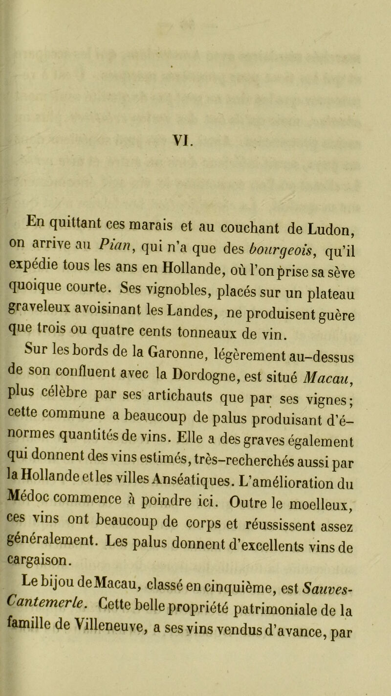 VI. En quittant ces marais et au couchant de Ludon, on arrive au Pian, qui n’a que des bourgeois, qu’il expédie tous les ans en Hollande, où l’on prise sa sève quoique courte. Ses vignobles, placés sur un plateau graveleux avoisinant les Landes, ne produisent guère que trois ou quatre cents tonneaux de vin. Sur les bords de la Garonne, légèrement au-dessus de son confluent avec la Dordogne, est situé Macau, plus célèbre par ses artichauts que par ses vignes; cette commune a beaucoup de palus produisant d’é- normes quantités de vins. Elle a des graves également qui donnent des vins estimés, très-recherchés aussi par la Hollande et les villes Anséatiques. L’amélioration du Medoc commence à poindre ici. Outre le moelleux, ces vins ont beaucoup de corps et réussissent assez généralement. Les palus donnent d’excellents vins de cargaison. Le bijou de Macau, classé en cinquième, est Sauves- Cantemerle. Cette belle propriété patrimoniale de la famille de Villeneuve, a ses vins vendus d’avance, par