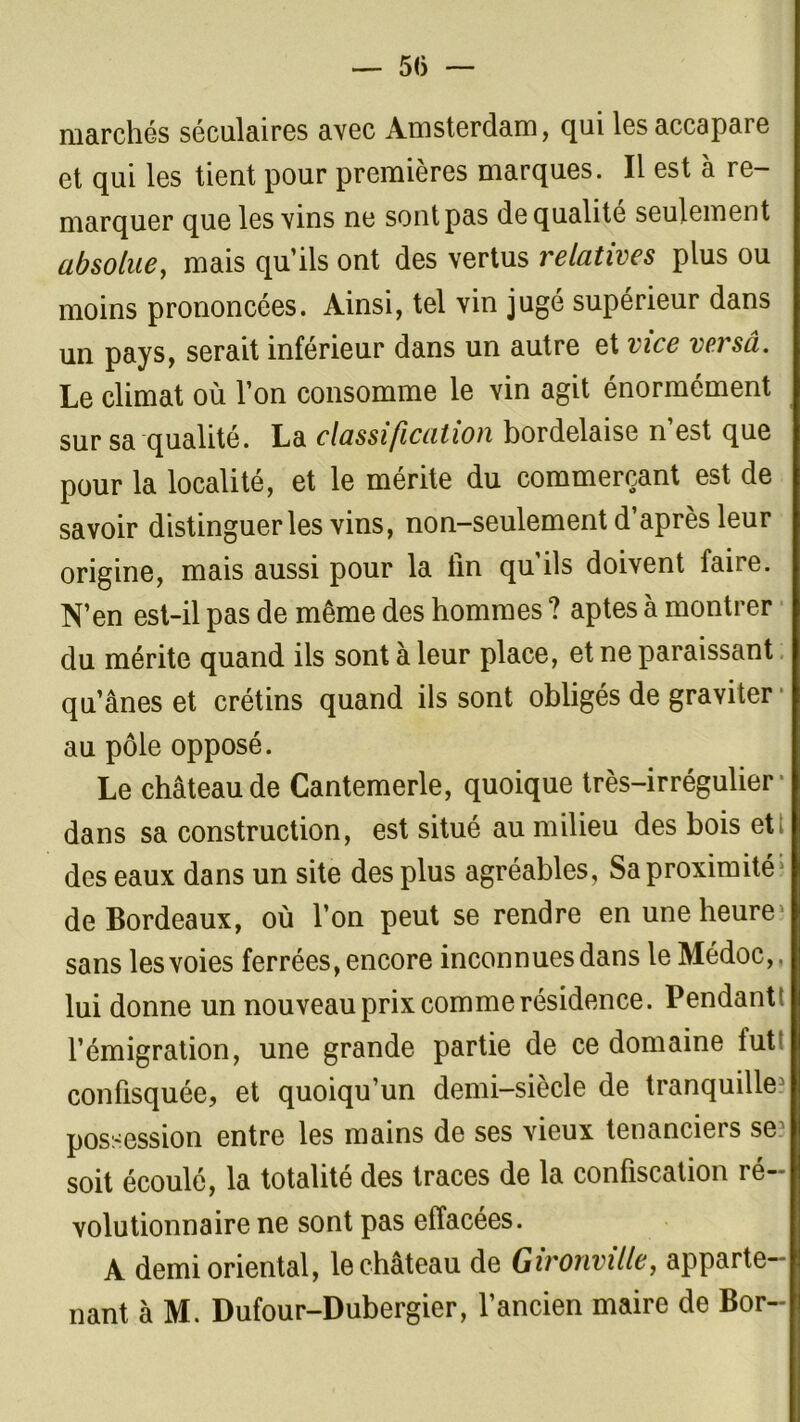 — 51) marchés séculaires avec Amsterdam, qui les accapare et qui les tient pour premières marques. Il est à re- marquer que les vins ne sont pas de qualité seulement absolue, mais qu’ils ont des vertus relatives plus ou moins prononcées. Ainsi, tel vin jugé supérieur dans un pays, serait inférieur dans un autre et vice versa. Le climat où l’on consomme le vin agit énormément sur sa qualité. La classification bordelaise n est que pour la localité, et le mérite du commerçant est de savoir distinguer les vins, non-seulement d’après leur origine, mais aussi pour la tin qu’ils doivent faire. N’en est-il pas de même des hommes ? aptes à montrer du mérite quand ils sont à leur place, et ne paraissant qu’ânes et crétins quand ils sont obligés de graviter au pôle opposé. Le château de Cantemerle, quoique très-irrégulier' dans sa construction, est situé au milieu des bois ett des eaux dans un site des plus agréables, Sa proximitéj de Bordeaux, où l’on peut se rendre en une heure ' sans les voies ferrées, encore inconnues dans le Médoc,. lui donne un nouveau prix comme résidence. Pendant! l’émigration, une grande partie de ce domaine tut: confisquée, et quoiqu’un demi-siècle de tranquille5 possession entre les mains de ses vieux tenanciers se1 soit écoulé, la totalité des traces de la confiscation ré- volutionnaire ne sont pas effacées. A demi oriental, le château de Gironville, apparte- nant à M. Dufour-Dubergier, l’ancien maire de Bor-