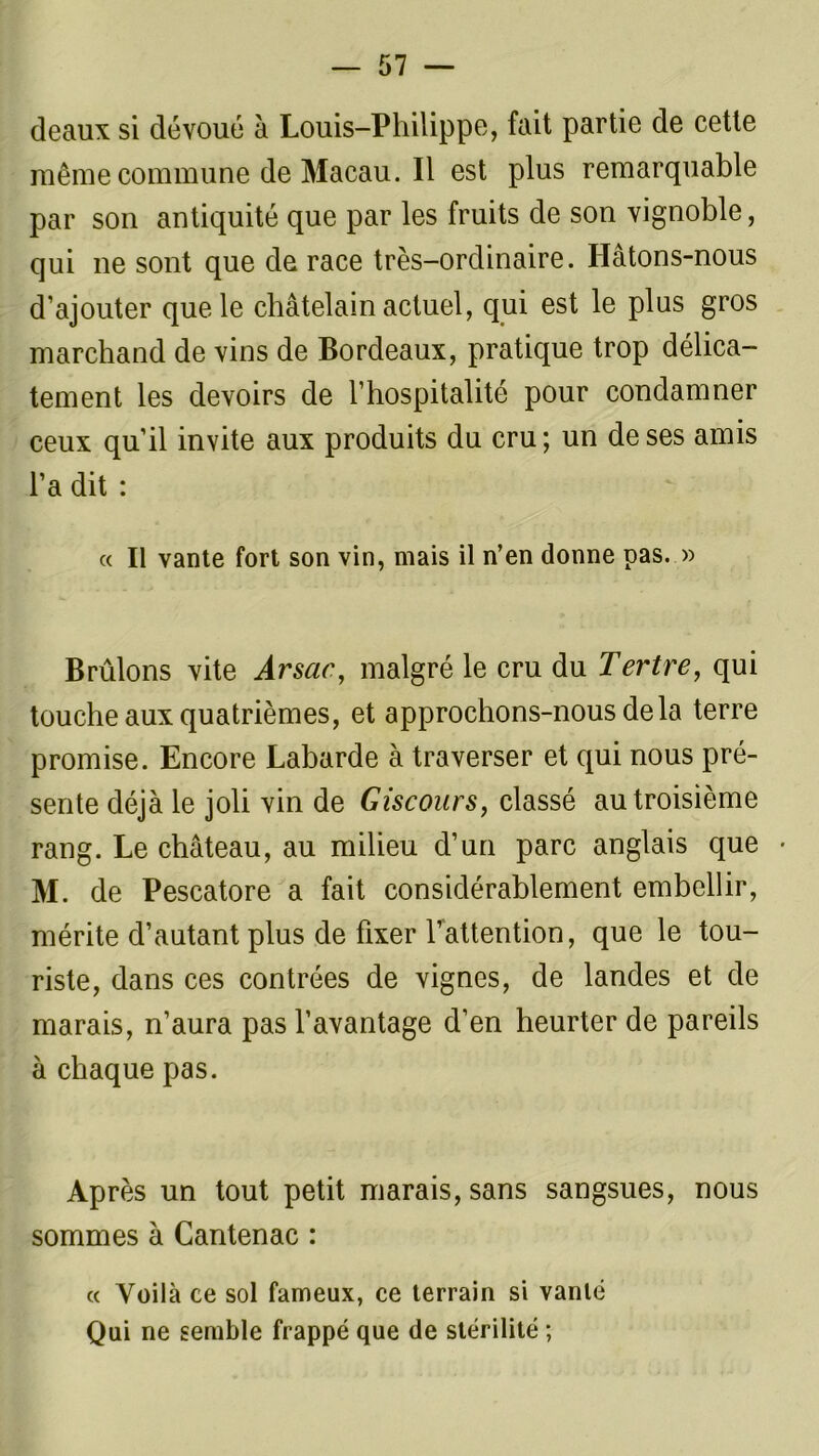deaux si dévoué à Louis-Philippe, fait partie de cette même commune de Macau. Il est plus remarquable par son antiquité que par les fruits de son vignoble, qui ne sont que de race très-ordinaire. Hâtons-nous d’ajouter que le châtelain actuel, qui est le plus gros marchand de vins de Bordeaux, pratique trop délica- tement les devoirs de l’hospitalité pour condamner ceux qu’il invite aux produits du cru; un de ses amis l’a dit : « Il vante fort son vin, mais il n’en donne pas. » Brûlons vite Arsac, malgré le cru du Tertre, qui touche aux quatrièmes, et approchons-nous delà terre promise. Encore Labarde à traverser et qui nous pré- sente déjà le joli vin de Giscours, classé au troisième rang. Le château, au milieu d’un parc anglais que • M. de Pescatore a fait considérablement embellir, mérite d’autant plus de fixer l’attention, que le tou- riste, dans ces contrées de vignes, de landes et de marais, n’aura pas l’avantage d’en heurter de pareils à chaque pas. Après un tout petit marais, sans sangsues, nous sommes à Cantenac : « Voilà ce sol fameux, ce terrain si vanté Qui ne semble frappé que de stérilité ;