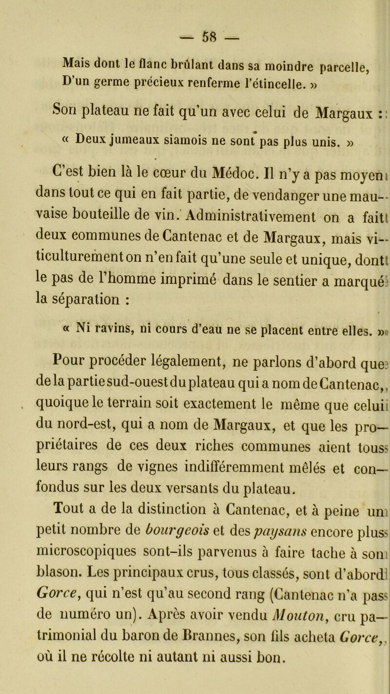 Mais dont le flanc brûlant dans sa moindre parcelle, D’un germe précieux renferme l’étincelle. » Son plateau ne fait qu’un avec celui de Margaux : : « Deux jumeaux siamois ne sorUpas plus unis. » C’est bien là le cœur du Médoc. Il n’y a pas moyen i dans tout ce qui en fait partie, de vendanger une mau- vaise bouteille de vin. Administrativement on a fait! deux communes de Cantenac et de Margaux, mais vi- ticulturementon n’en fait qu’une seule et unique, dontt le pas de l’homme imprimé dans le sentier a marqué la séparation : « Ni ravins, ni cours d’eau ne se placent entre elles. » Pour procéder légalement, ne parlons d’abord que. de la partie sud-ouest du plateau qui a nom de Cantenac,. quoique le terrain soit exactement le même que celuii du nord-est, qui a nom de Margaux, et que les pro- priétaires de ces deux riches communes aient tous? leurs rangs de vignes indifféremment mêlés et con- fondus sur les deux versants du plateau. Tout a de la distinction à Cantenac, et à peine uni petit nombre de bourgeois et des paysans encore plus microscopiques sont-ils parvenus à faire tache à soin blason. Les principaux crus, tous classés, sont d’abordl Gorce, qui n’est qu’au second rang (Cantenac n’a pas< de numéro un). Après avoir vendu Mouton, cru pa- trimonial du baron de Brannes, son fils acheta Gorce,, où il ne récolte ni autant ni aussi bon.