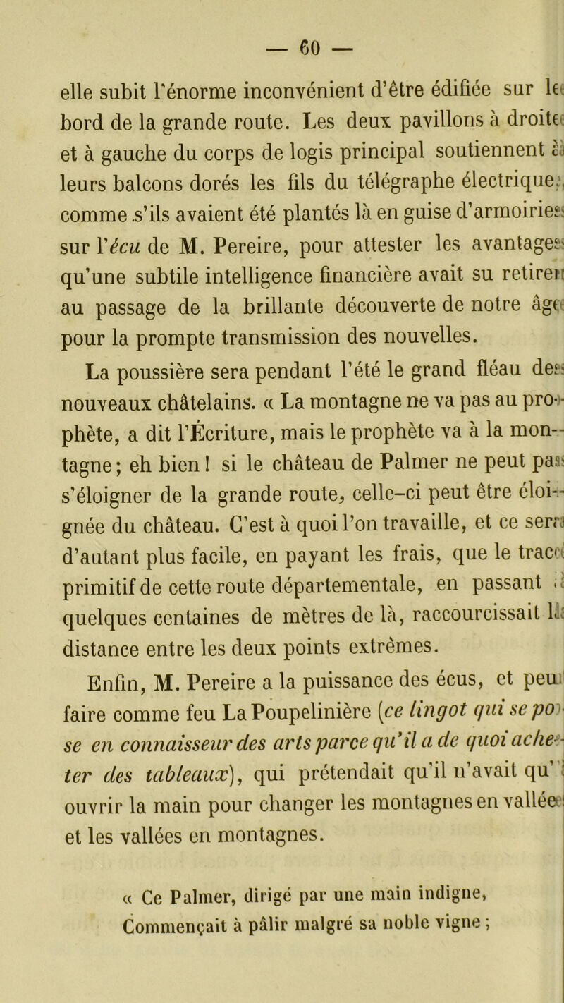 elle subit l'énorme inconvénient d’être édifiée sur le bord de la grande route. Les deux pavillons à droite et à gauche du corps de logis principal soutiennent ca leurs balcons dorés les fils du télégraphe électrique., comme .s’ils avaient été plantés là en guise d'armoiries sur Vécu de M. Pereire, pour attester les avantages qu’une subtile intelligence financière avait su retirer au passage de la brillante découverte de notre âg( pour la prompte transmission des nouvelles. La poussière sera pendant l’été le grand fléau des nouveaux châtelains. « La montagne ne va pas au pro- ■ phète, a dit l’Écriture, mais le prophète va à la mon- tagne; eh bien ! si le château de Palmer ne peut pas s’éloigner de la grande route* celle-ci peut être éloi- gnée du château. C’est à quoi l’on travaille, et ce sers d’autant plus facile, en payant les frais, que le tracs primitif de cette route départementale, en passant ; quelques centaines de mètres de là, raccourcissait 1. distance entre les deux points extrêmes. Enfin, M. Pereire a la puissance des écus, et peui faire comme feu LaPoupelinière [ce lingot qui sepo se en connaisseur des arts parce qu’il a de quoi ache - ter des tableaux), qui prétendait qu’il n’avait qu’ : ouvrir la main pour changer les montagnes en valléee] et les vallées en montagnes. « Ce Palmer, dirigé par une main indigne, Commençait à pâlir malgré sa noble vigne ;