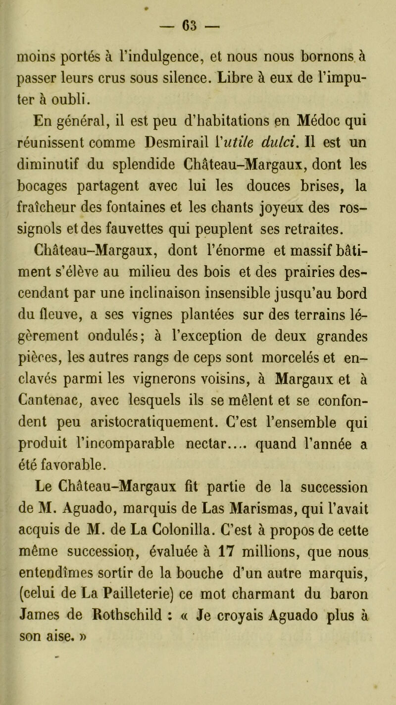 0 moins portés à l’indulgence, et nous nous bornons à passer leurs crus sous silence. Libre à eux de l’impu- ter à oubli. En général, il est peu d’habitations en Médoc qui réunissent comme Desmirail Vutile dulci. Il est un diminutif du splendide Château-Margaux, dont les bocages partagent avec lui les douces brises, la fraîcheur des fontaines et les chants joyeux des ros- signols et des fauvettes qui peuplent ses retraites. Château-Margaux, dont l’énorme et massif bâti- ment s’élève au milieu des bois et des prairies des- cendant par une inclinaison insensible jusqu’au bord du fleuve, a ses vignes plantées sur des terrains lé- gèrement ondulés; à l’exception de deux grandes pièces, les autres rangs de ceps sont morcelés et en- clavés parmi les vignerons voisins, à Margaux et à Cantenac, avec lesquels ils se mêlent et se confon- dent peu aristocratiquement. C’est l’ensemble qui produit l’incomparable nectar.... quand l’année a été favorable. Le Château-Margaux fit partie de la succession de M. Aguado, marquis de Las Marismas, qui l’avait acquis de M. de La Colonilla. C’est à propos de cette même succession, évaluée à 17 millions, que nous entendîmes sortir de la bouche d’un autre marquis, (celui de La Pailleterie) ce mot charmant du baron James de Rothschild : « Je croyais Aguado plus à son aise. »