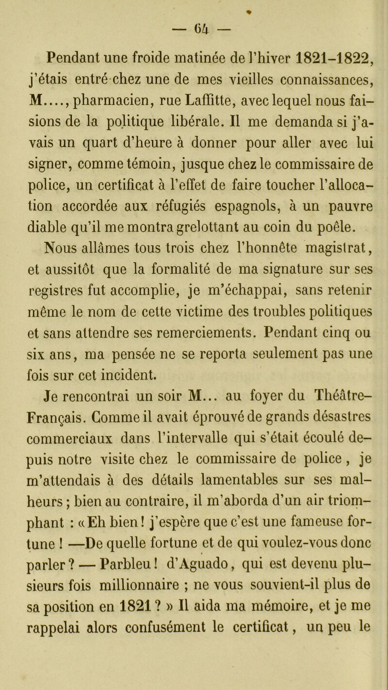 Pendant une froide matinée de l’hiver 1821-1822, j’étais entré chez une de mes vieilles connaissances, M...., pharmacien, rue Laffitte, avec lequel nous fai- sions de la politique libérale. Il me demanda si j’a- vais un quart d’heure à donner pour aller avec lui signer, comme témoin, jusque chez le commissaire de police, un certificat à l’effet de faire toucher l’alloca- tion accordée aux réfugiés espagnols, à un pauvre diable qu’il me montra grelottant au coin du poêle. Nous allâmes tous trois chez l’honnête magistrat, et aussitôt que la formalité de ma signature sur ses registres fut accomplie, je m’échappai, sans retenir même le nom de cette victime des troubles politiques et sans attendre ses remerciements. Pendant cinq ou six ans, ma pensée ne se reporta seulement pas une fois sur cet incident. Je rencontrai un soir M... au foyer du Théâtre- Français. Comme il avait éprouvé de grands désastres commerciaux dans l’intervalle qui s’était écoulé de- puis notre visite chez le commissaire de police , je m’attendais à des détails lamentables sur ses mal- heurs ; bien au contraire, il m’aborda d’un air triom- phant : «Eh bien ! j’espère que c’est une fameuse for- tune ! —De quelle fortune et de qui voulez-vous donc parler ? — Parbleu ! d’Aguado, qui est devenu plu- sieurs fois millionnaire ; ne vous souvient-il plus de sa position en 1821 ? » Il aida ma mémoire, et je me rappelai alors confusément le certificat, un peu le