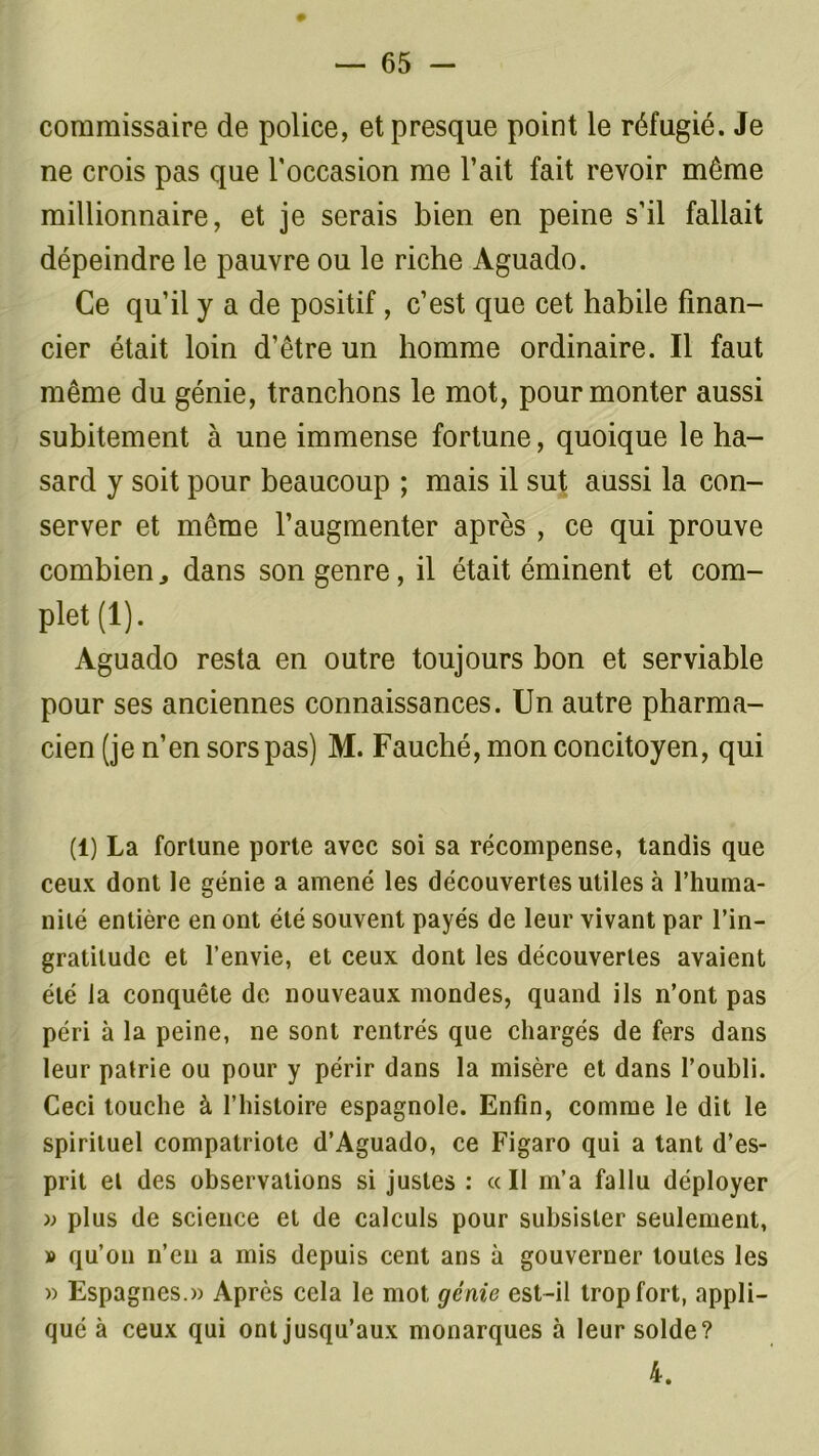 commissaire de police, et presque point le réfugié. Je ne crois pas que l'occasion me l’ait fait revoir même millionnaire, et je serais bien en peine s’il fallait dépeindre le pauvre ou le riche Aguado. Ce qu’il y a de positif, c’est que cet habile finan- cier était loin d’être un homme ordinaire. Il faut même du génie, tranchons le mot, pour monter aussi subitement à une immense fortune, quoique le ha- sard y soit pour beaucoup ; mais il sut aussi la con- server et même l’augmenter après , ce qui prouve combien dans son genre, il était éminent et com- plet (1). Aguado resta en outre toujours bon et serviable pour ses anciennes connaissances. Un autre pharma- cien (je n’en sors pas) M. Fauché, mon concitoyen, qui (1) La fortune porte avec soi sa récompense, tandis que ceux dont le génie a amené les découvertes utiles à l’huma- nité entière en ont été souvent payés de leur vivant par l’in- gratitude et l’envie, et ceux dont les découvertes avaient été la conquête do nouveaux mondes, quand ils n’ont pas péri à la peine, ne sont rentrés que chargés de fers dans leur patrie ou pour y périr dans la misère et dans l’oubli. Ceci touche à l’histoire espagnole. Enfin, comme le dit le spirituel compatriote d’Aguado, ce Figaro qui a tant d’es- prit et des observations si justes : « Il m’a fallu déployer » plus de science et de calculs pour subsister seulement, » qu’on n’en a mis depuis cent ans à gouverner toutes les » Espagnes.» Après cela le mot génie est-il trop fort, appli- qué à ceux qui ont jusqu’aux monarques à leur solde? 4.