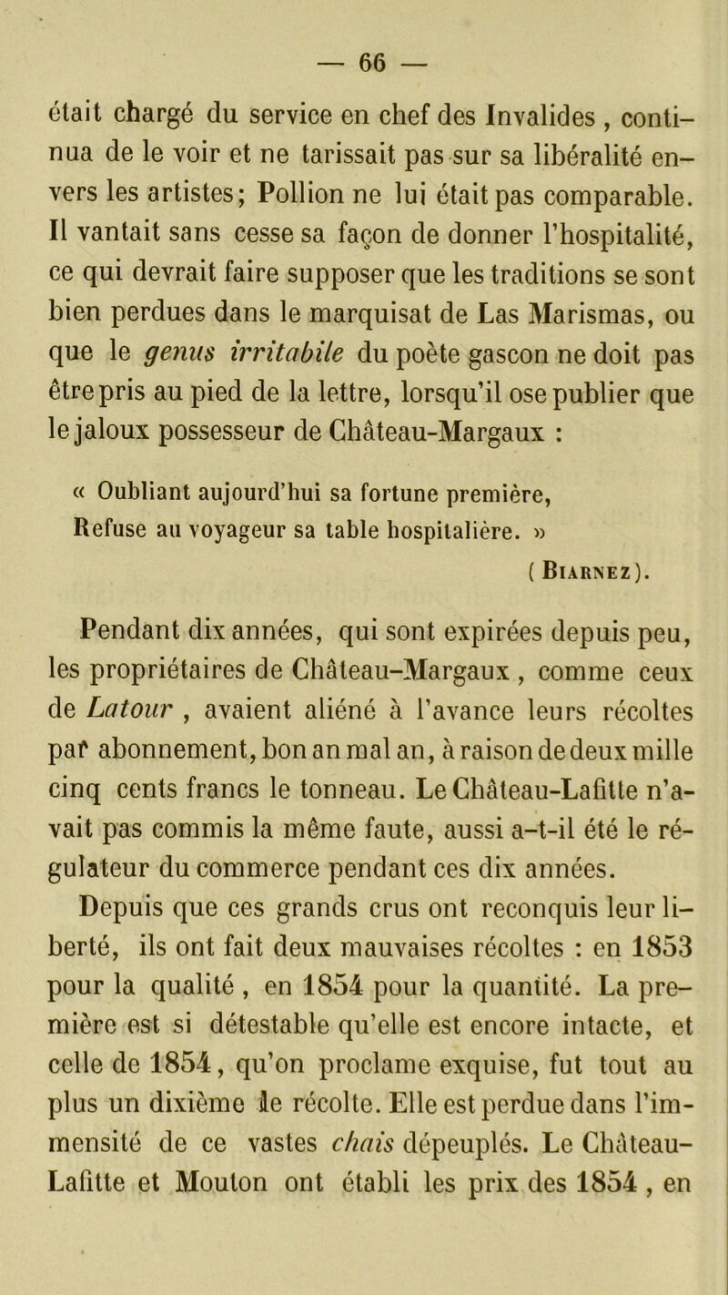 était chargé du service en chef des Invalides , conti- nua de le voir et ne tarissait pas sur sa libéralité en- vers les artistes; Pollion ne lui était pas comparable. Il vantait sans cesse sa façon de donner l’hospitalité, ce qui devrait faire supposer que les traditions se sont bien perdues dans le marquisat de Las Marismas, ou que le genns irritabile du poète gascon ne doit pas être pris au pied de la lettre, lorsqu’il ose publier que le jaloux possesseur de Château-Margaux : « Oubliant aujourd’hui sa fortune première, Refuse au voyageur sa table hospitalière. » ( Biarnez). Pendant dix années, qui sont expirées depuis peu, les propriétaires de Château-Margaux , comme ceux de Latour , avaient aliéné à l’avance leurs récoltes paf abonnement, bon an mal an, à raison de deux mille cinq cents francs le tonneau. Le Château-Lafitte n’a- vait pas commis la même faute, aussi a-t-il été le ré- gulateur du commerce pendant ces dix années. Depuis que ces grands crus ont reconquis leur li- berté, ils ont fait deux mauvaises récoltes : en 1853 pour la qualité , en 1854 pour la quantité. La pre- mière est si détestable qu’elle est encore intacte, et celle de 1854, qu’on proclame exquise, fut tout au plus un dixième le récolte. Elle est perdue dans l’im- mensité de ce vastes chais dépeuplés. Le Château- Lafitte et Mouton ont établi les prix des 1854 , en