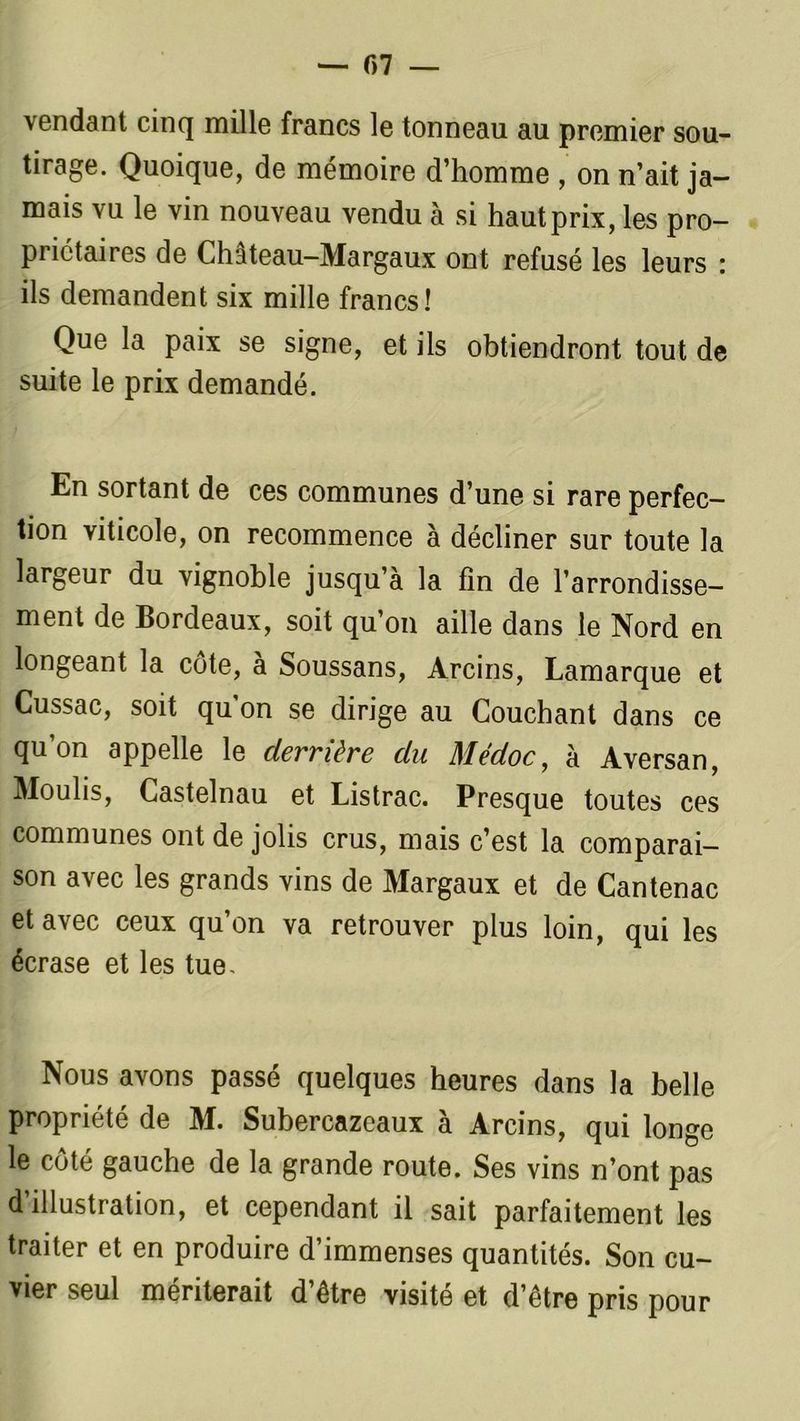\endant cinq mille francs le tonneau au premier sou- tirage. Quoique, de mémoire d’homme , on n’ait ja- mais vu le vin nouveau vendu à si hautprix, les pro- priétaires de Château-Margaux ont refusé les leurs : ils demandent six mille francs! Que la paix se signe, et ils obtiendront tout de suite le prix demandé. En sortant de ces communes d’une si rare perfec- tion viticole, on recommence à décliner sur toute la largeur du vignoble jusqu’à la fin de l’arrondisse- ment de Bordeaux, soit qu’on aille dans le Nord en longeant la côte, à Soussans, Arcins, Lamarque et Cussac, soit qu’on se dirige au Couchant dans ce qu’on appelle le derrière du Médoc, à Aversan, Moulis, Castelnau et Listrac. Presque toutes ces communes ont de jolis crus, mais c’est la comparai- son avec les grands vins de Margaux et de Cantenac et avec ceux qu’on va retrouver plus loin, qui les écrase et les tue. Nous avons passé quelques heures dans la belle propriété de M. Subercazeaux à Arcins, qui longe le côté gauche de la grande route. Ses vins n’ont pas d illustration, et cependant il sait parfaitement les traiter et en produire d’immenses quantités. Son cu- vier seul mériterait d’être visité et d’être pris pour