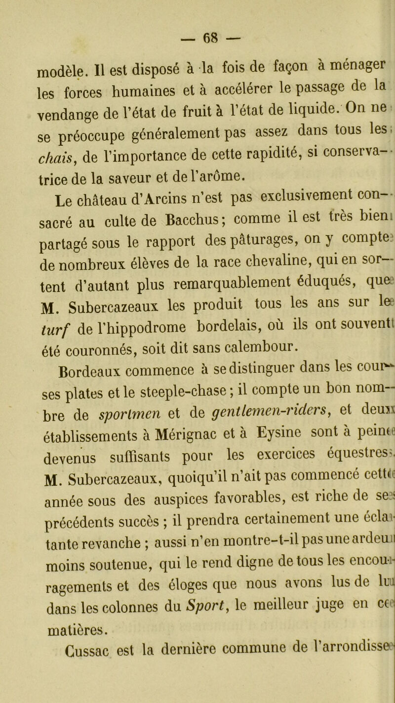 modèle. Il est disposé à la fois de façon à ménager les forces humaines et à accélérer le passage de la vendange de l’état de fruit à l’état de liquide. On ne se préoccupe généralement pas assez dans tous les ; chais, de l’importance de cette rapidité, si conserva- trice de la saveur et de l’arôme. Le château d’Arcins n’est pas exclusivement con- sacré au culte de Bacchus ; comme il est très bien partagé sous le rapport des pâturages, on y compte de nombreux élèves de la race chevaline, qui en sor tent d’autant plus remarquablement éduqués, que M. Subercazeaux les produit tous les ans sur la* turf de l’hippodrome bordelais, où ils ont souvent; été couronnés, soit dit sans calembour. Bordeaux commence à se distinguer dans les couiv ses plates et le steeple-chase ; il compte un bon nom- bre de sporlmen et de gentlemen-nders, et deuxs établissements à Mérignac et à Eysine sont à pointe devenus suffisants pour les exercices équestres;. M. Subercazeaux, quoiqu’il n’ait pas commencé cette, année sous des auspices favorables, est riche de se?i précédents succès ; il prendra certainement une éclae tante revanche ; aussi n’en montre-t-il pas une ardeu i moins soutenue, qui le rend digne de tous les encou  ragementset des éloges que nous avons lus de lui dans les colonnes du Sport, le meilleur juge en cte matières. Gussac est la dernière commune de l’arrondisse