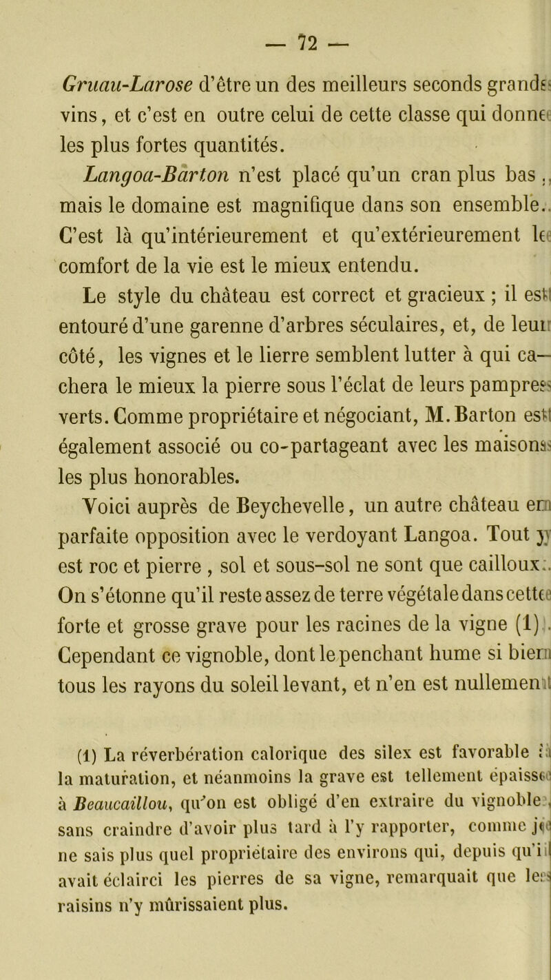 Gruau-Larose d’être un des meilleurs seconds grands- vins, et c’est en outre celui de cette classe qui donne les plus fortes quantités. Lang oa-Barton n’est placé qu’un cran plus bas., mais le domaine est magnifique dans son ensemble. C’est là qu’intérieurement et qu’extérieurement le comfort de la vie est le mieux entendu. Le style du château est correct et gracieux ; il est entouré d’une garenne d’arbres séculaires, et, de leui côté, les vignes et le lierre semblent lutter à qui ca- chera le mieux la pierre sous l’éclat de leurs pampres verts. Comme propriétaire et négociant, M. Barton estt également associé ou co-partageant avec les maisons- les plus honorables. Voici auprès de Beychevelle, un autre château em parfaite opposition avec le verdoyant Langoa. Tout jy est roc et pierre , sol et sous-sol ne sont que cailloux ;. On s’étonne qu’il reste assez de terre végétale dans cette • forte et grosse grave pour les racines de la vigne (1) . Cependant ce vignoble, dont le penchant hume si biern tous les rayons du soleil levant, et n’en est nullemen t (1) La réverbération calorique des silex est favorable : i la maturation, et néanmoins la grave est tellement épaissso à Beaucaillou, qu'on est obligé d’en extraire du vignoble \ sans craindre d’avoir plus tard à l’y rapporter, comme j<ej ne sais plus quel propriétaire des environs qui, depuis qui il avait éclairci les pierres de sa vigne, remarquait que le; ' raisins n’y mûrissaient plus.
