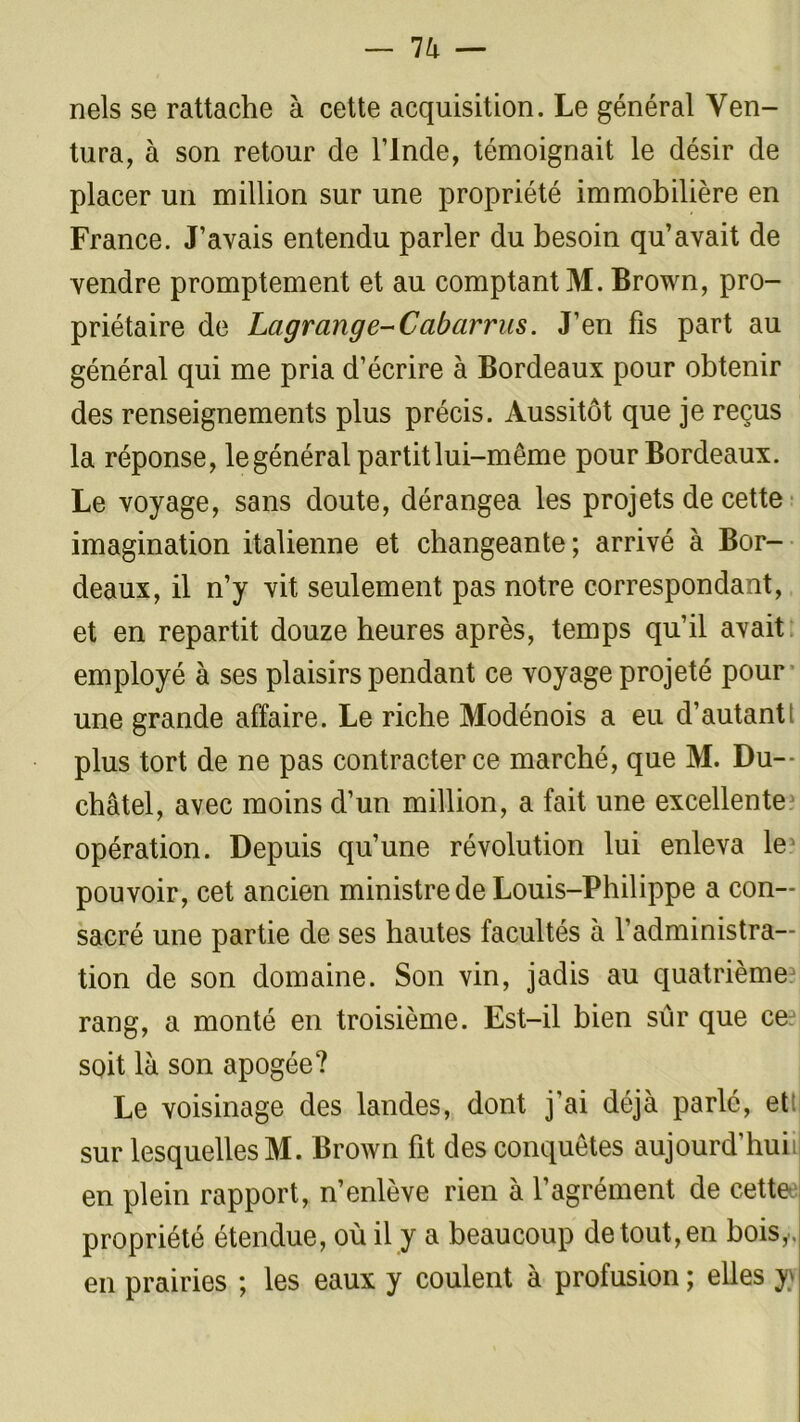 nels se rattache à cette acquisition. Le général Ven- tura, à son retour de l’Inde, témoignait le désir de placer un million sur une propriété immobilière en France. J’avais entendu parler du besoin qu’avait de vendre promptement et au comptant M. Brown, pro- priétaire de Lagrange-Ccibarrus. J’en fis part au général qui me pria d’écrire à Bordeaux pour obtenir des renseignements plus précis. Aussitôt que je reçus la réponse, le général partit lui-même pour Bordeaux. Le voyage, sans doute, dérangea les projets de cette imagination italienne et changeante; arrivé à Bor- deaux, il n’y vit seulement pas notre correspondant, et en repartit douze heures après, temps qu’il avait employé à ses plaisirs pendant ce voyage projeté pour une grande affaire. Le riche Modénois a eu d’autant! plus tort de ne pas contracter ce marché, que M. Du— châtel, avec moins d’un million, a fait une excellente opération. Depuis qu’une révolution lui enleva le pouvoir, cet ancien ministre de Louis-Philippe a con- sacré une partie de ses hautes facultés à l’administra- tion de son domaine. Son vin, jadis au quatrième* rang, a monté en troisième. Est-il bien sur que ce soit là son apogée? Le voisinage des landes, dont j’ai déjà parlé, et: sur lesquelles M. Brown fit des conquêtes aujourd’huii en plein rapport, n’enlève rien à l’agrément de cette propriété étendue, où il y a beaucoup de tout, en bois,, en prairies ; les eaux y coulent à profusion ; elles y)