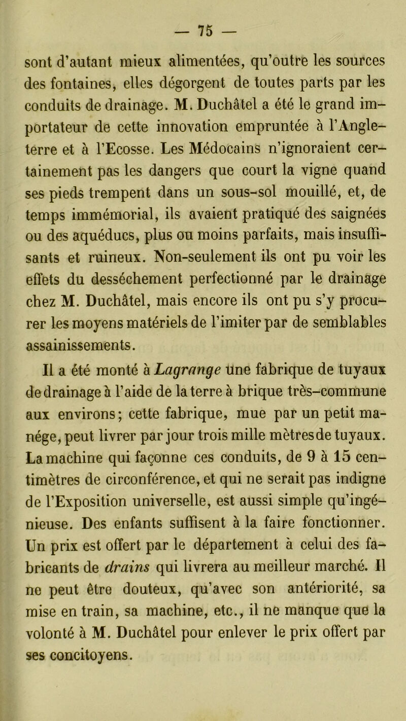 sont d’autant mieux alimentées, qu’outre les sources des fontaines, elles dégorgent de toutes parts par les conduits de drainage. M. Duchâtel a été le grand im- portateur de cette innovation empruntée à l’Angle- terre et à l’Ecosse. Les Médocains n’ignoraient cer- tainement pas les dangers que court la vigne quand ses pieds trempent dans un sous-sol mouillé, et, de temps immémorial, ils avaient pratiqué des saignées ou des aquéducs, plus ou moins parfaits, mais insuffi- sants et ruineux. Non-seulement ils ont pu voir les effets du dessèchement perfectionné par le drainage chez M. Duchâtel, mais encore ils ont pu s’y procu- rer les moyens matériels de l’imiter par de semblables assainissements. Il a été monté à Lagrange une fabrique de tuyaux de drainage à l’aide de la terre à brique très-commune aux environs ; cette fabrique, mue par un petit ma- nège, peut livrer par jour trois mille mètresde tuyaux. La machine qui façonne ces conduits, de 9 à 15 cen- timètres de circonférence, et qui ne serait pas indigne de l’Exposition universelle, est aussi simple qu’ingé- nieuse. Des enfants suffisent à la faire fonctionner. Un prix est offert par le département à celui des fa- bricants de drains qui livrera au meilleur marché. Il ne peut être douteux, qu’avec son antériorité, sa mise en train, sa machine, etc., il ne manque que la volonté à M. Duchâtel pour enlever le prix offert par ses concitoyens.