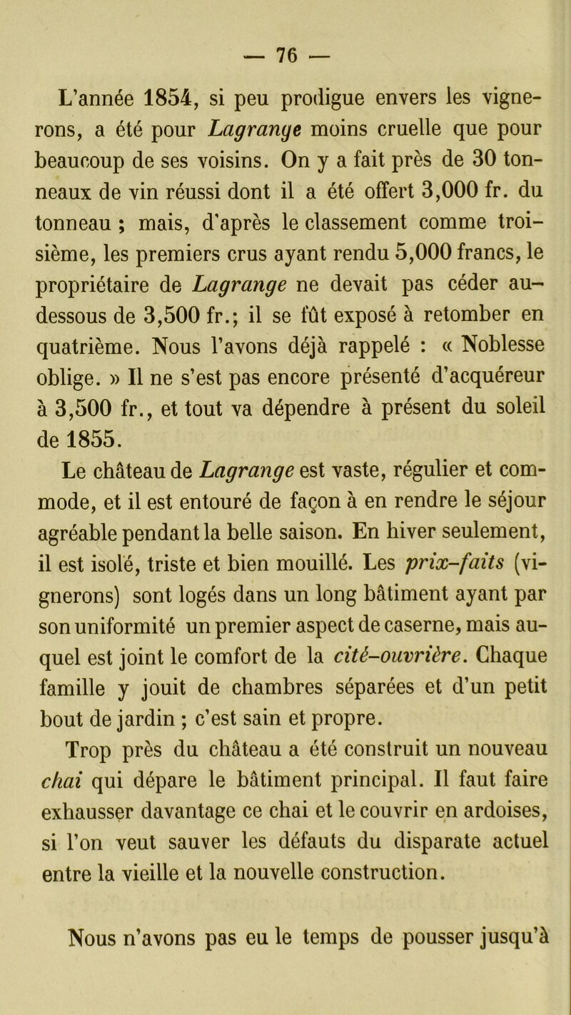 L’année 1854, si peu prodigue envers les vigne- rons, a été pour Lagrange moins cruelle que pour beaucoup de ses voisins. On y a fait près de 30 ton- neaux de vin réussi dont il a été offert 3,000 fr. du tonneau ; mais, d'après le classement comme troi- sième, les premiers crus ayant rendu 5,000 francs, le propriétaire de Lagrange ne devait pas céder au- dessous de 3,500 fr.; il se fût exposé à retomber en quatrième. Nous l’avons déjà rappelé : « Noblesse oblige. » Il ne s’est pas encore présenté d’acquéreur à 3,500 fr., et tout va dépendre à présent du soleil de 1855. Le château de Lagrange est vaste, régulier et com- mode, et il est entouré de façon à en rendre le séjour agréable pendant la belle saison. En hiver seulement, il est isolé, triste et bien mouillé. Les prix-faits (vi- gnerons) sont logés dans un long bâtiment ayant par son uniformité un premier aspect de caserne, mais au- quel est joint le comfort de la cité-ouvrière. Chaque famille y jouit de chambres séparées et d’un petit bout de jardin ; c’est sain et propre. Trop près du château a été construit un nouveau chai qui dépare le bâtiment principal. Il faut faire exhausser davantage ce chai et le couvrir en ardoises, si l’on veut sauver les défauts du disparate actuel entre la vieille et la nouvelle construction. Nous n’avons pas eu le temps de pousser jusqu’à