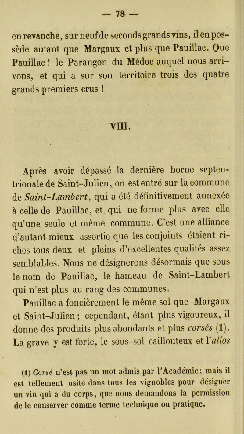 en revanche, sur neuf de seconds grands vins, il en pos- sède autant que Margaux et plus que Pauillac. Que Pauillac ! le Parangon du Médoc auquel nous arri- vons, et qui a sur son territoire trois des quatre grands premiers crus ! VIH. Après avoir dépassé la dernière borne septen- trionale de Saint-Julien, on est entré sur la commune de Saint-Lambert, qui a été définitivement annexée à celle de Pauillac, et qui ne forme plus avec elle qu’une seule et même commune. C’est une alliance d’autant mieux assortie que les conjoints étaient ri- ches tous deux et pleins d’excellentes qualités assez semblables. Nous ne désignerons désormais que sous le nom de Pauillac, le hameau de Saint-Lambert qui n’est plus au rang des communes. Pauillac a foncièrement le même sol que Margaux et Saint-Julien; cependant, étant plus vigoureux, il donne des produits plus abondants et plus corsés (1). La grave y est forte, le sous-sol caillouteux et Yatios (1) Corsé n’est pas un mot admis par l’Académie; mais il est tellement usité dans tous les vignobles pour désigner un vin qui a du corps, que nous demandons la permission de le conserver comme terme technique ou pratique.