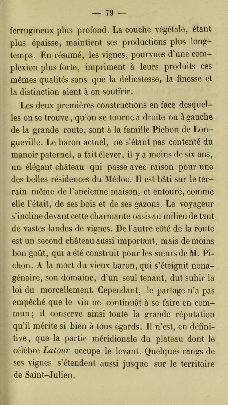 ferrugineux plus profond. La couche végétale, étant plus épaisse, maintient ses productions plus long- temps. En résumé, les vignes, pourvues d’une com- plexion plus forte, impriment à leurs produits ces mêmes qualités sans que la délicatesse, la finesse et la distinction aient à en souffrir. Les deux premières constructions en face desquel- les on se trouve, qu’on se tourne à droite ou a gauche de la grande route, sont à la famille Pichon de Lon- gueville. Le baron actuel, ne s’étant pas contenté du manoir paternel, a fait élever, il y a moins de six ans, un élégant château qui passe avec raison pour une des belles résidences du Médoc. Il est bâti sur le ter- rain même de l’ancienne maison, et entouré, comme elle l’était, de ses bois et de ses gazons. Le voyageur s’incline devant cette charmante oasis au milieu de tant de vastes landes de vignes. De l’autre côté de la route est un second château aussi important, mais de moins bon goût, qui a été construit pour les sœurs de M. Pi- chon. A la mort du vieux baron, qui s’éteignit nona- génaire, son domaine, d’un seul tenant, dut subir la loi du morcellement. Cependant, le partage n’a pas empêché que le vin ne continuât à se faire en com- mun; il conserve ainsi toute la grande réputation qu’il mérite si bien à tous égards. Il n’est, en défini- tive, que la partie méridionale du plateau dont le célèbre Latour occupe le levant. Quelques rangs de ses vignes s’étendent aussi jusque sur le territoire de Saint-Julien»