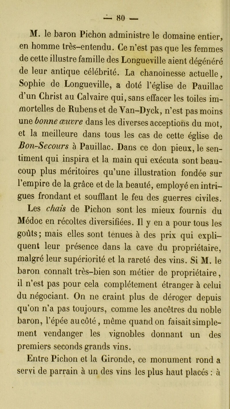M. le baron Pichon administre le domaine entier, en homme très—entendu. Ce n’est pas que les femmes de cette illustre famille des Longueville aient dégénéré de leur antique célébrité. La chanoinesse actuelle, Sophie de Longueville, a doté l’église de Pauillac d’un Christ au Calvaire qui, sans effacer les toiles im- mortelles de Rubens et de Van-Dyck, n’est pas moins une bonne œuvre dans les diverses acceptions du mot, et la meilleure dans tous les cas de cette église de Bon-Secours à Pauillac. Dans ce don pieux, le sen- timent qui inspira et la main qui exécuta sont beau- coup plus méritoires qu’une illustration fondée sur l’empire de la grâce et de la beauté, employé en intri- gues frondant et soufflant le feu des guerres civiles. Les chais de Pichon sont les mieux fournis du Médoc en récoltes diversifiées. Il y en a pour tous les goûts; mais elles sont tenues à des prix qui expli- quent leur présence dans la cave du propriétaire, malgré leur supériorité et la rareté des vins. Si M. le baron connaît très-bien son métier de propriétaire, il n’est pas pour cela complètement étranger à celui du négociant. On ne craint plus de déroger depuis qu’on n’a pas toujours, comme les ancêtres du noble baron, l’épée aucôté, même quatidon faisait simple- ment vendanger les vignobles donnant un des premiers seconds grands vins. Entre Pichon et la Gironde, ce monument rond a servi de parrain à un des vins les plus haut placés : à