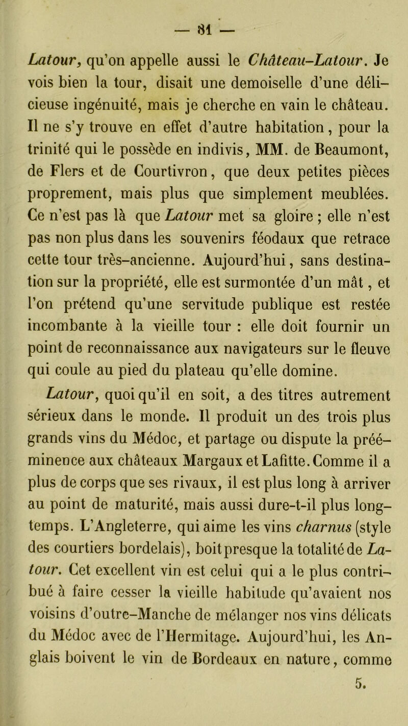 Latour, qu’on appelle aussi le Château-Latour. Je vois bien la tour, disait une demoiselle d’une déli- cieuse ingénuité, mais je cherche en vain le château. Il ne s’y trouve en effet d’autre habitation, pour la trinité qui le possède en indivis, MM. de Beaumont, de Fiers et de Courtivron, que deux petites pièces proprement, mais plus que simplement meublées. Ce n’est pas là que Latour met sa gloire ; elle n’est pas non plus dans les souvenirs féodaux que retrace cette tour très-ancienne. Aujourd’hui, sans destina- tion sur la propriété, elle est surmontée d’un mât, et l’on prétend qu’une servitude publique est restée incombante à la vieille tour : elle doit fournir un point de reconnaissance aux navigateurs sur le fleuve qui coule au pied du plateau qu’elle domine. Latour, quoiqu’il en soit, a des titres autrement sérieux dans le monde. Il produit un des trois plus grands vins du Médoc, et partage ou dispute la préé- minence aux châteaux Margaux et Lafitte. Comme il a plus de corps que ses rivaux, il est plus long à arriver au point de maturité, mais aussi dure-t-il plus long- temps. L’Angleterre, qui aime les vins charnus (style des courtiers bordelais), boit presque la totalité de La- tour. Cet excellent vin est celui qui a le plus contri- bué à faire cesser la vieille habitude qu’avaient nos voisins d’outre-Manche de mélanger nos vins délicats du Médoc avec de l’If ermitage. Aujourd’hui, les An- glais boivent le vin de Bordeaux en nature, comme 5.