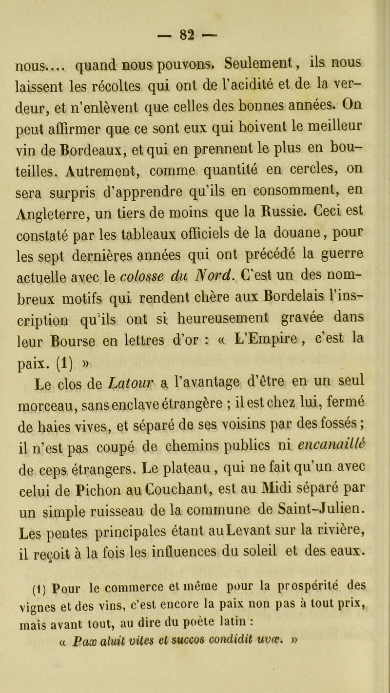 nous.... quand nous pouvons. Seulement, ils nous laissent les récoltes qui ont de l’acidité et de la ver- deur, et n’enlèvent que celles des bonnes années. On peut affirmer que ce sont eux qui boivent le meilleur vin de Bordeaux, et qui en prennent le plus en bou- teilles. Autrement, comme quantité en cercles, on sera surpris d’apprendre qu’ils en consomment, en Angleterre, un tiers de moins que la Russie. Ceci est constaté par les tableaux officiels de la douane, pour les sept dernières années qui ont précédé la guerre actuelle avec le colosse du Nord. C est un des nom- breux motifs qui rendent chère aux Bordelais l’ins- cription qu'ils ont si heureusement gravée dans leur Bourse en lettres d’or : « L’Empire, c’est la paix. (1) » Le clos de Latour a l’avantage d’être en un seul morceau, sans enclave étrangère ; il est chez lui, fermé de haies vives, et séparé de ses voisins par des fossés ; il n’est pas coupé de chemins publics ni encanaillé de ceps étrangers. Le plateau, qui ne fait qu’un avec celui de Pichon au Couchant, est au Midi séparé par un simple ruisseau de la commune de Saint-Julien. Les pentes principales étant auLevant sur la rivière, il reçoit à la fois les influences du soleil et des eaux. (1) Pour le commerce et même pour la prospérité des vignes et des vins, c’est encore la paix non pas à tout prix, mais avant tout, au dire du poète latin : cc Pax aluit viles et succos condidit uvœ. »