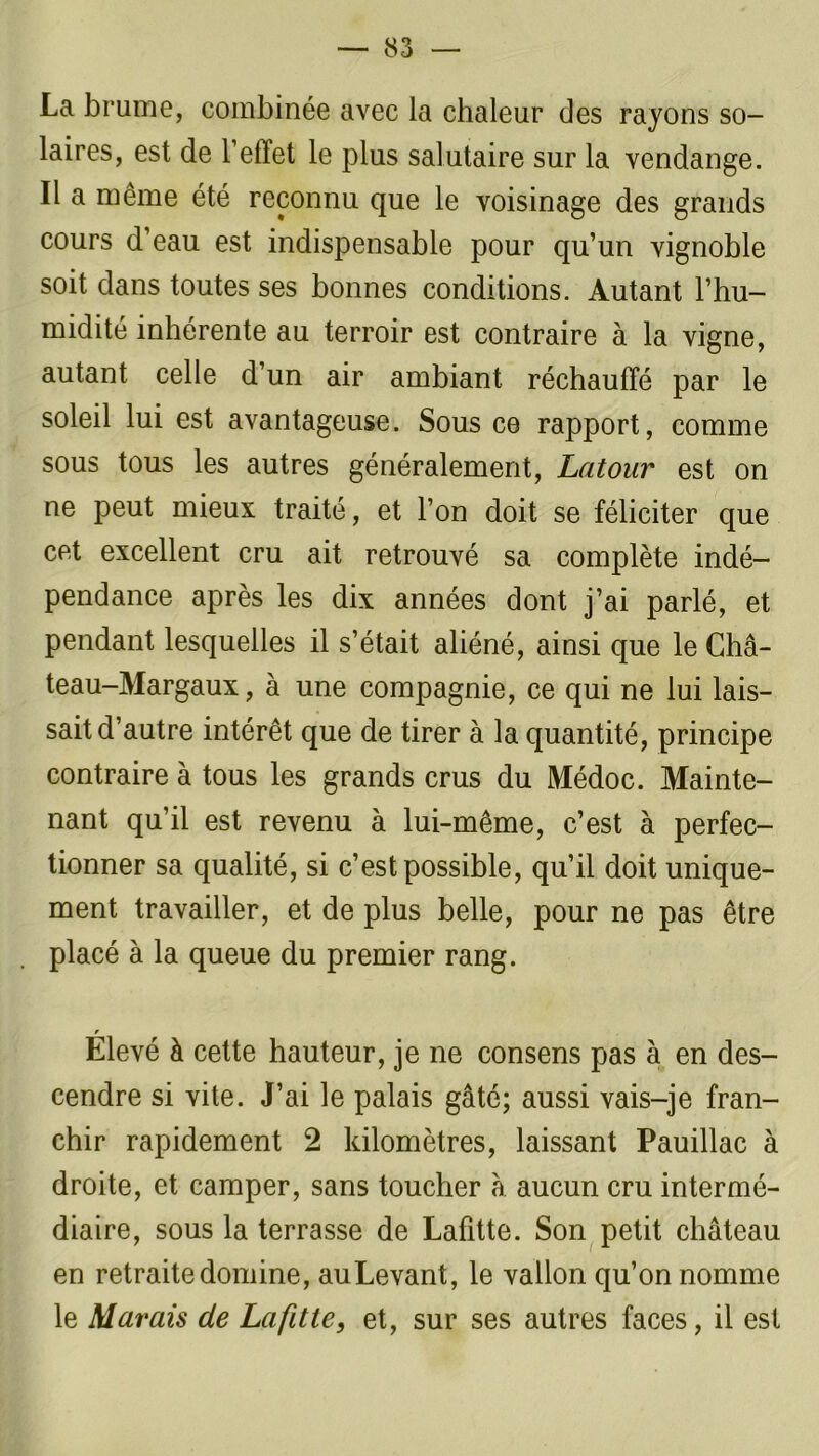 La brume, combinée avec la chaleur des rayons so- laires, est de l’effet le plus salutaire sur la vendange. Il a même été reconnu que le voisinage des grands cours d’eau est indispensable pour qu’un vignoble soit dans toutes ses bonnes conditions. Autant l’hu- midité inhérente au terroir est contraire à la vigne, autant celle d’un air ambiant réchauffé par le soleil lui est avantageuse. Sous ce rapport, comme sous tous les autres généralement, Latour est on ne peut mieux traité, et l’on doit se féliciter que cet excellent cru ait retrouvé sa complète indé- pendance après les dix années dont j’ai parlé, et pendant lesquelles il s’était aliéné, ainsi que le Châ- teau-Margaux, à une compagnie, ce qui ne lui lais- sait d’autre intérêt que de tirer à la quantité, principe contraire à tous les grands crus du Médoc. Mainte- nant qu’il est revenu à lui-même, c’est à perfec- tionner sa qualité, si c’est possible, qu’il doit unique- ment travailler, et de plus belle, pour ne pas être placé à la queue du premier rang. Elevé à cette hauteur, je ne consens pas à en des- cendre si vite. J’ai le palais gâté; aussi vais-je fran- chir rapidement 2 kilomètres, laissant Pauillac à droite, et camper, sans toucher à. aucun cru intermé- diaire, sous la terrasse de Lafitte. Son petit château en retraite domine, auLevant, le vallon qu’on nomme le Marais de Lafitte, et, sur ses autres faces, il est