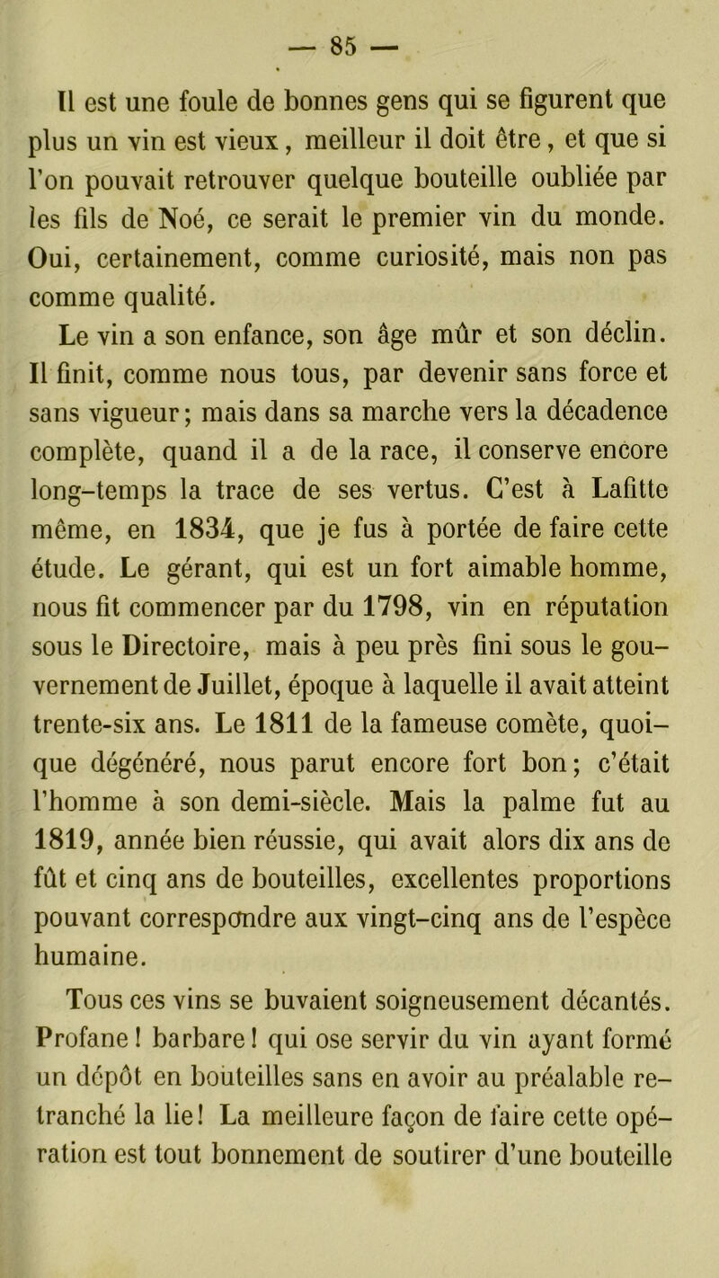— ss- ii est une foule de bonnes gens qui se figurent que plus un vin est vieux, meilleur il doit être, et que si l’on pouvait retrouver quelque bouteille oubliée par les fils de Noé, ce serait le premier vin du monde. Oui, certainement, comme curiosité, mais non pas comme qualité. Le vin a son enfance, son âge mûr et son déclin. Il finit, comme nous tous, par devenir sans force et sans vigueur; mais dans sa marche vers la décadence complète, quand il a de la race, il conserve encore long-temps la trace de ses vertus. C’est à Lafitte même, en 1834, que je fus à portée de faire cette étude. Le gérant, qui est un fort aimable homme, nous fit commencer par du 1798, vin en réputation sous le Directoire, mais à peu près fini sous le gou- vernement de Juillet, époque à laquelle il avait atteint trente-six ans. Le 1811 de la fameuse comète, quoi- que dégénéré, nous parut encore fort bon; c’était l’homme à son demi-siècle. Mais la palme fut au 1819, année bien réussie, qui avait alors dix ans de fût et cinq ans de bouteilles, excellentes proportions pouvant correspondre aux vingt-cinq ans de l’espèce humaine. Tous ces vins se buvaient soigneusement décantés. Profane ! barbare ! qui ose servir du vin ayant formé un dépôt en bouteilles sans en avoir au préalable re- tranché la lie! La meilleure façon de faire cette opé- ration est tout bonnement de soutirer d’une bouteille