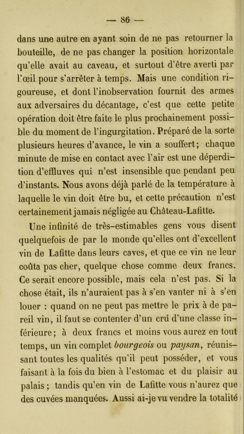 dans une autre en ayant soin de ne pas retourner la bouteille, de ne pas changer la position horizontale qu’elle avait au caveau, et surtout d’être averti par l’œil pour s’arrêter à temps. Mais une condition ri- goureuse, et dont l’inobservation fournit des armes aux adversaires du décantage, c’est que cette petite opération doit être faite le plus prochainement possi- ble du moment de l’ingurgitation. Préparé de la sorte plusieurs heures d’avance, le vin a souffert; chaque minute de mise en contact avec l’air est une déperdi- tion d’effluves qui n’est insensible que pendant peu d’instants. Nous avons déjà parlé de la température à laquelle le vin doit être bu, et cette précaution n’est certainement jamais négligée au Château-Lafitte. Une infinité de très-estimables gens vous disent quelquefois de par le monde qu’elles ont d’excellent vin de Lafitte dans leurs caves, et que ce vin ne leur coûta pas cher, quelque chose comme deux francs. Ce serait encore possible, mais cela n’est pas. Si la chose était, ils n’auraient pas à s’en vanter ni à s'en louer : quand on ne peut pas mettre le prix à de pa- reil vin, il faut se contenter d’un cni d’une classe in- férieure ; à deux francs et moins vous aurez en tout temps, un vin complet bourgeois ou paysan, réunis- sant toutes les qualités qu’il peut posséder, et vous faisant à la fois du bien à l’estomac et du plaisir au palais ; tandis qu’en vin de Lafitte vous n’aurez que des cuvées manquées. Aussi ai-je vu vendre la totalité