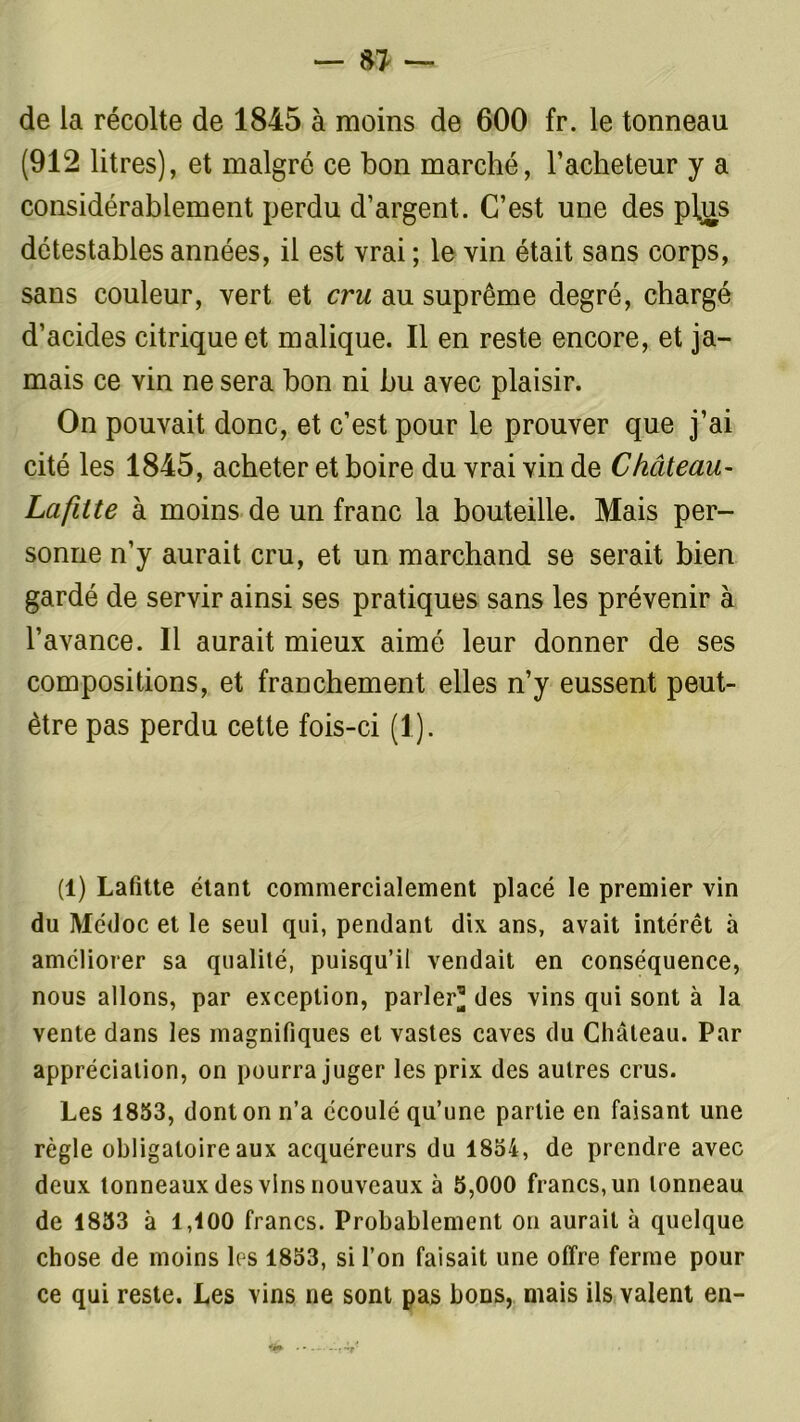 de la récolte de 1845 à moins de 600 fr. le tonneau (912 litres), et malgré ce bon marché, l’acheteur y a considérablement perdu d’argent. C’est une des pljas détestables années, il est vrai ; le vin était sans corps, sans couleur, vert et cru au suprême degré, chargé d’acides citrique et malique. Il en reste encore, et ja- mais ce vin ne sera bon ni bu avec plaisir. On pouvait donc, et c’est pour le prouver que j’ai cité les 1845, acheter et boire du vrai vin de Château- Lafitte à moins de un franc la bouteille. Mais per- sonne n’y aurait cru, et un marchand se serait bien gardé de servir ainsi ses pratiques sans les prévenir à l’avance. Il aurait mieux aimé leur donner de ses compositions, et franchement elles n’y eussent peut- être pas perdu cette fois-ci (1). (1) Lafitte étant commercialement placé le premier vin du Médoc et le seul qui, pendant dix ans, avait intérêt à améliorer sa qualité, puisqu’il vendait en conséquence, nous allons, par exception, parler* des vins qui sont à la vente dans les magnifiques et vastes caves du Château. Par appréciation, on pourra juger les prix des autres crus. Les 1853, dont on n’a écoulé qu’une partie en faisant une règle obligatoire aux acquéreurs du 1854, de prendre avec deux tonneaux des vins nouveaux à 5,000 francs, un tonneau de 1853 à 1,100 francs. Probablement on aurait à quelque chose de moins les 1853, si l’on faisait une offre ferme pour ce qui reste. Les vins ne sont pas bons, mais ils valent en-