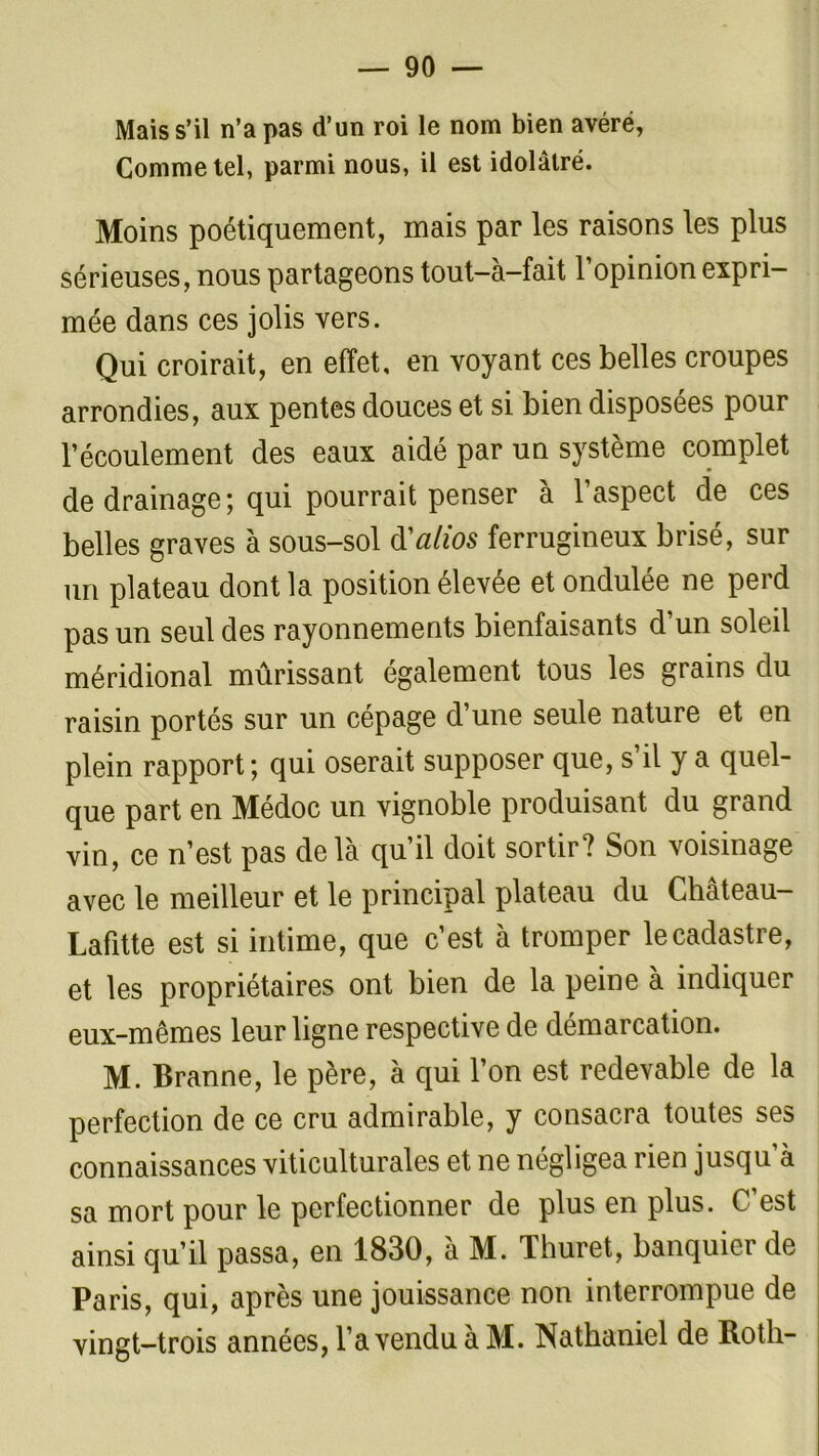 Mais s’il n’a pas d’un roi le nom bien avéré, Comme tel, parmi nous, il est idolâtré. Moins poétiquement, mais par les raisons les plus sérieuses, nous partageons tout-à-fait l’opinion expri- mée dans ces jolis vers. Qui croirait, en effet, en voyant ces belles croupes arrondies, aux pentes douces et si bien disposées pour l’écoulement des eaux aidé par un système complet de drainage; qui pourrait penser à l’aspect de ces belles graves à sous-sol d'alios ferrugineux brisé, sur un plateau dont la position élevée et ondulée ne perd pas un seul des rayonnements bienfaisants d’un soleil méridional mûrissant également tous les grains du raisin portés sur un cépage d’une seule nature et en plein rapport; qui oserait supposer que, s’il y a quel- que part en Médoc un vignoble produisant du grand vin, ce n’est pas delà qu’il doit sortir? Son voisinage avec le meilleur et le principal plateau du Château- Lafitte est si intime, que c’est à tromper le cadastre, et les propriétaires ont bien de la peine à indiquer eux-mêmes leur ligne respective de démarcation. M. Branne, le père, à qui l’on est redevable de la perfection de ce cru admirable, y consacra toutes ses connaissances viticulturales et ne négligea rien jusqu’à sa mort pour le perfectionner de plus en plus. C’est ainsi qu’il passa, en 1830, à M. Thuret, banquier de Paris, qui, après une jouissance non interrompue de vingt-trois années, l’a vendu à M. Nathaniel de Roth-