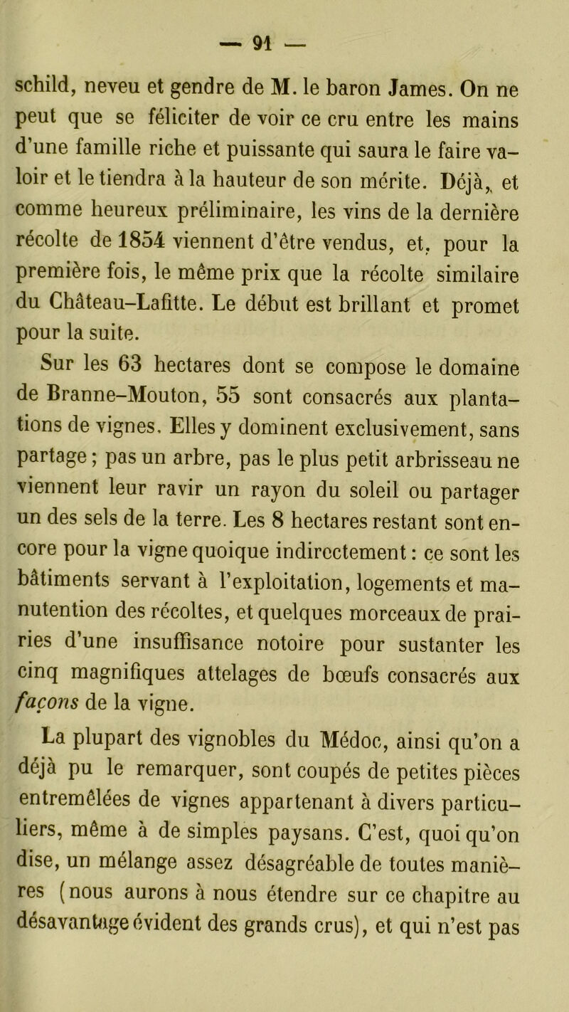 schild, neveu et gendre de M. le baron James. On ne peut que se féliciter de voir ce cru entre les mains d’une famille riche et puissante qui saura le faire va- loir et le tiendra à la hauteur de son mérite. Déjà,, et comme heureux préliminaire, les vins de la dernière récolte de 1854 viennent d’être vendus, et, pour la première fois, le même prix que la récolte similaire du Château-Lafitte. Le début est brillant et promet pour la suite. Sur les 63 hectares dont se compose le domaine de Branne-Mouton, 55 sont consacrés aux planta- tions de vignes. Elles y dominent exclusivement, sans partage ; pas un arbre, pas le plus petit arbrisseau ne viennent leur ravir un rayon du soleil ou partager un des sels de la terre. Les 8 hectares restant sont en- core pour la vigne quoique indirectement : ce sont les bâtiments servant à l’exploitation, logements et ma- nutention des récoltes, et quelques morceaux de prai- ries d’une insuffisance notoire pour sustanter les cinq magnifiques attelages de bœufs consacrés aux façons de la vigne. La plupart des vignobles du Médoc, ainsi qu’on a déjà pu le remarquer, sont coupés de petites pièces entremêlées de vignes appartenant à divers particu- liers, même à de simples paysans. C’est, quoiqu’on dise, un mélange assez désagréable de toutes maniè- res (nous aurons à nous étendre sur ce chapitre au désavantage évident des grands crus), et qui n’est pas