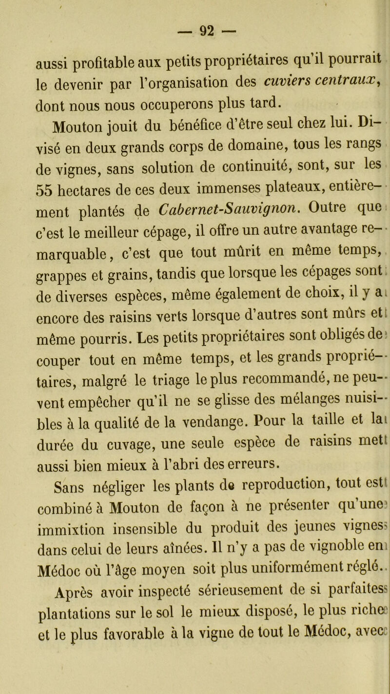 aussi profitable aux petits propriétaires qu il pourrait le devenir par l’organisation des cuviers centraux, dont nous nous occuperons plus tard. Mouton jouit du bénéfice d’être seul chez lui. Di- visé en deux grands corps de domaine, tous les rangs de vignes, sans solution de continuité, sont, sur les 55 hectares de ces deux immenses plateaux, entière- ment plantés de Cabevnet-Sauvignon. Outre que c’est le meilleur cépage, il offre un autre avantage re- marquable , c’est que tout mûrit en meme temps, grappes et grains, tandis que lorsque les cépages sont de diverses espèces, même également de choix, il y a. encore des raisins verts lorsque d’autres sont murs et même pourris. Les petits propriétaires sont obligés de couper tout en même temps, et les grands proprié- taires, malgré le triage le plus recommandé, ne peu- vent empêcher qu’il ne se glisse des mélanges nuisi- bles à la qualité de la vendange. Pour la taille et lai durée du cuvage, une seule espèce de raisins met! aussi bien mieux à l’abri des erreurs. Sans négliger les plants ds reproduction, tout est combiné à Mouton de façon à ne présenter qu’une? immixtion insensible du produit des jeunes vignes? dans celui de leurs aînées. Il n’y a pas de vignoble en Médoc où l’âge moyen soit plus uniformément réglé.. Après avoir inspecté sérieusement de si parfaites? plantations sur le sol le mieux disposé, le plus riche et le plus favorable à la vigne de tout le Médoc, avec