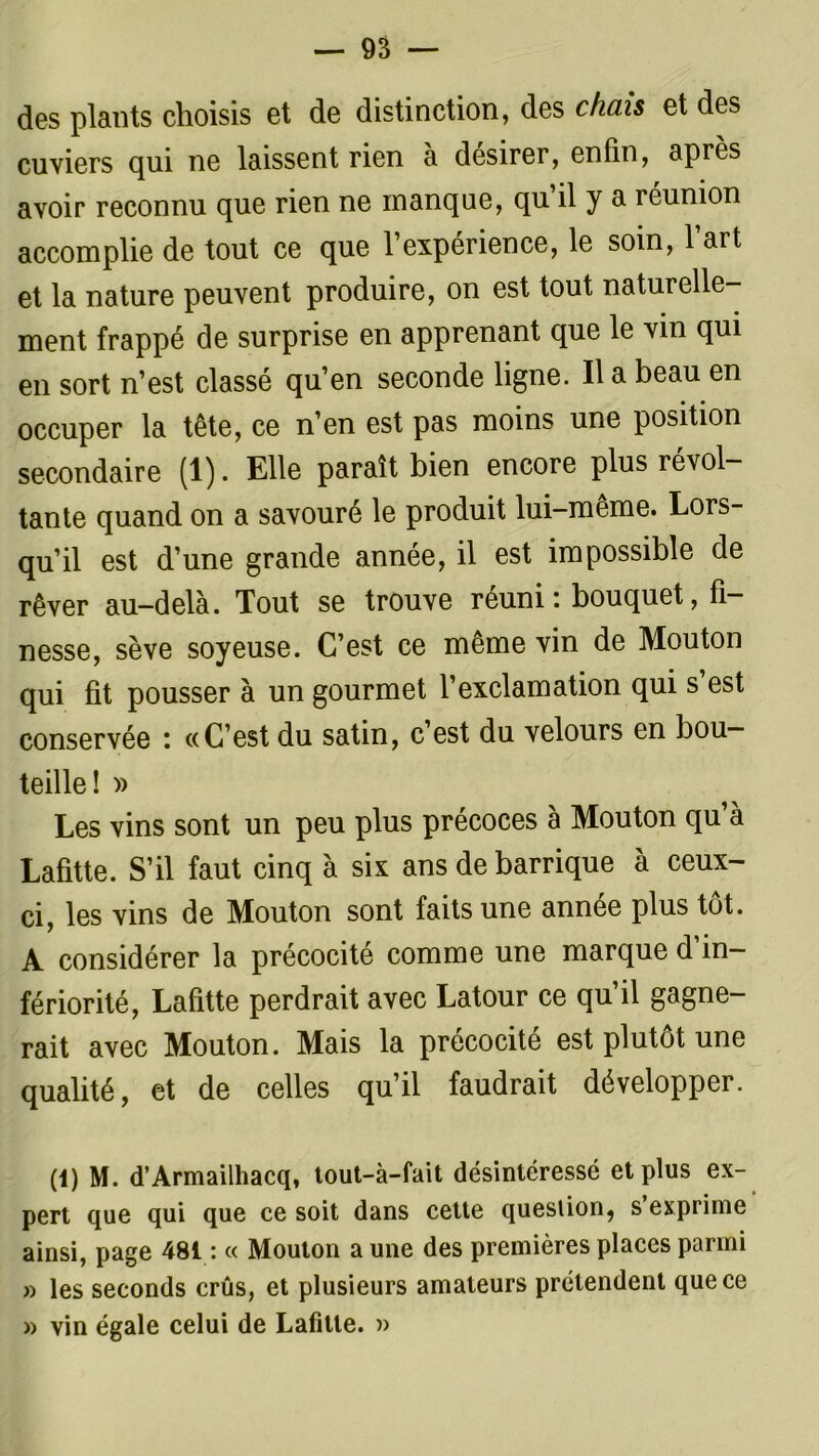 — 95 — des plants choisis et de distinction, des chais et des cuviers qui ne laissent rien a désirer, enfin, après avoir reconnu que rien ne manque, qu il y a réunion accomplie de tout ce que l’expérience, le soin, 1 art et la nature peuvent produire, on est tout naturelle- ment frappé de surprise en apprenant que le vin qui en sort n’est classé qu’en seconde ligne. Il a beau en occuper la tête, ce n’en est pas moins une position secondaire (1). Elle paraît bien encore plus révol- tante quand on a savouré le produit lui-même. Lors- qu’il est d’une grande année, il est impossible de rêver au-delà. Tout se trouve réuni: bouquet, fi- nesse, sève soyeuse. C’est ce même vin de Mouton qui fit pousser à un gourmet l’exclamation qui s est conservée : «C’est du satin, c’est du velours en bou- teille! » Les vins sont un peu plus précoces à Mouton qu’à Lafitte. S’il faut cinq à six ans de barrique à ceux- ci, les vins de Mouton sont faits une annee plus tôt. A considérer la précocité comme une marque d in fériorité, Lafitte perdrait avec Latour ce qu’il gagne- rait avec Mouton. Mais la précocité est plutôt une qualité, et de celles qu’il faudrait développer. (1) M. d’Armailhacq, tout-à-fait désintéressé et plus ex- pert que qui que ce soit dans cette question, s exprime ainsi, page 481 : « Mouton a une des premières places parmi » les seconds crûs, et plusieurs amateurs prétendent que ce » vin égale celui de Lafitte. »
