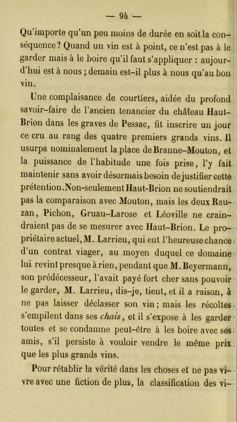 Qu’importe qu’un peu moins de durée en soit la con- séquence? Quand un vin est à point, ce n’est pas à le garder mais à le boire qu’il faut s’appliquer : aujour- d hui est à nous ; demain est-il plus à nous qu’au bon vin. Une complaisance de courtiers, aidée du profond savoir-faire de l’ancien tenancier du château Haut- Brion dans les graves de Pessac, fit inscrire un jour ce cru au rang des quatre premiers grands vins. Il usurpa nominalement la place deBranne-Mouton, et la puissance de l’habitude une fois prise, l’y fait maintenir sans avoir désormais besoin de justifier cette prétention.Non-seulement Haut-Brion ne soutiendrait pas la comparaison avec Mouton, mais les deux Bau- zan, Pichon, Gruau-Larose et Léoville ne crain- draient pas de se mesurer avec Haut-Brion. Le pro- priétaire actuel, M. Larrieu, qui eut l’heureuse chance d’un contrat viager, au moyen duquel ce domaine lui revint presque à rien, pendant que M. Beyermann, son prédécesseur, l’avait payé fort cher sans pouvoir le garder, M. Larrieu, dis-je, tient, et il a raison, à ne pas laisser déclasser son vin ; mais les récoltes s empilent dans ses chais, et il s’expose à les garder toutes et se condamne peut-être à les boire avec ses amis, s il persiste a vouloir vendre le même prix que les plus grands vins. Pour rétablir la vérité dans les choses et ne pas vi- vre avec une fiction de plus, la classification des vi-