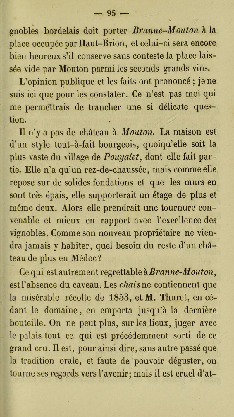 gnobles bordelais doit porter Branne-Mouton à la place occupée par Haut-Brion, et celui-ci sera encore bien heureux s’il conserve sans conteste la place lais- sée vide par Mouton parmi les seconds grands vins. L’opinion publique et les faits ont prononcé ; je ne suis ici que pour les constater. Ce n’est pas moi qui me permettrais de trancher une si délicate ques- tion. Il n’y a pas de château à Mouton. La maison est d’un style tout-à-fait bourgeois, quoiqu’elle soit la plus vaste du village de Pouyalet, dont elle fait par- tie. Elle n’a qu’un rez-de-chaussée, mais comme elle repose sur de solides fondations et que les murs en sont très épais, elle supporterait un étage de plus et même deux. Alors elle prendrait une tournure con- venable et mieux en rapport avec l’excellence des vignobles. Comme son nouveau propriétaire ne vien- dra jamais y habiter, quel besoin du reste d’un châ- teau de plus en Médoc? Ce qui est autrement regrettable à Branne-Mouton, est l’absence du caveau. Les chai s ne contiennent que la misérable récolte de 1853, et M. Thuret, en cé- dant le domaine, en emporta jusqu’à la dernière bouteille. On ne peut plus, sur les lieux, juger avec le palais tout ce qui est précédemment sorti de ce grand cru. Il est, pour ainsi dire, sans autre passé que la tradition orale, et faute de pouvoir déguster, on tourne ses regards vers l’avenir; mais il est cruel d’at-
