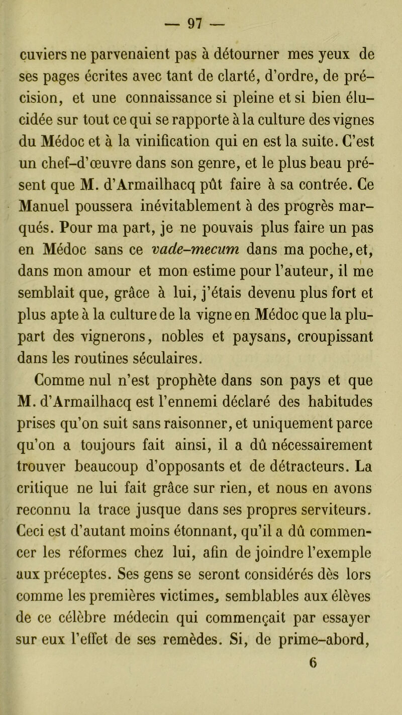 cuviers ne parvenaient pas à détourner mes yeux de ses pages écrites avec tant de clarté, d’ordre, de pré- cision, et une connaissance si pleine et si bien élu- cidée sur tout ce qui se rapporte à la culture des vignes du Médoc et à la vinification qui en est la suite. C’est un chef-d’œuvre dans son genre, et le plus beau pré- sent que M. d’Armailhacq pût faire à sa contrée. Ce Manuel poussera inévitablement à des progrès mar- qués. Pour ma part, je ne pouvais plus faire un pas en Médoc sans ce vade-mecum dans ma poche, et, dans mon amour et mon estime pour l’auteur, il me semblait que, grâce à lui, j’étais devenu plus fort et plus apte à la culture de la vigne en Médoc que la plu- part des vignerons, nobles et paysans, croupissant dans les routines séculaires. Comme nul n’est prophète dans son pays et que M. d’Armailhacq est l’ennemi déclaré des habitudes prises qu’on suit sans raisonner, et uniquement parce qu’on a toujours fait ainsi, il a dû nécessairement trouver beaucoup d’opposants et de détracteurs. La critique ne lui fait grâce sur rien, et nous en avons reconnu la trace jusque dans ses propres serviteurs. Ceci est d’autant moins étonnant, qu’il a dû commen- cer les réformes chez lui, afin de joindre l’exemple aux préceptes. Ses gens se seront considérés dès lors comme les premières victimes, semblables aux élèves de ce célèbre médecin qui commençait par essayer sur eux l’effet de ses remèdes. Si, de prime-abord, 6