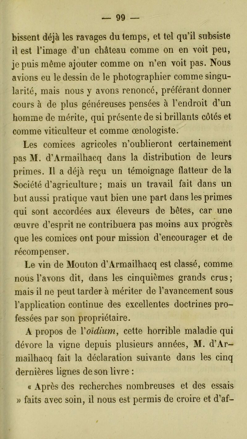bissent déjà les ravages du temps, et tel qu’il subsiste il est l’image d’un château comme on en voit peu, je puis même ajouter comme on n’en voit pas. Nous avions eu le dessin de le photographier comme singu- larité, mais nous y avons renoncé, préférant donner cours à de plus généreuses pensées à l’endroit d’un homme de mérite, qui présente de si brillants côtés et comme viticulteur et comme œnologiste. Les comices agricoles n’oublieront certainement pas M. d’Armailhacq dans la distribution de leurs primes. Il a déjà reçu un témoignage flatteur de la Société d’agriculture ; mais un travail fait dans un but aussi pratique vaut bien une part dans les primes qui sont accordées aux éleveurs de bêtes, car une œuvre d’esprit ne contribuera pas moins aux progrès que les comices ont pour mission d’encourager et de récompenser. Le vin de Mouton d’Armailhacq est classé, comme nous l’avons dit, dans les cinquièmes grands crus; mais il ne peut tarder à mériter de l’avancement sous l’application continue des excellentes doctrines pro- fessées par son propriétaire. A propos de Yoïdium, cette horrible maladie qui dévore la vigne depuis plusieurs années, M. d’Ar- mailhacq fait la déclaration suivante dans les cinq dernières lignes de son livre : « Après des recherches nombreuses et des essais » faits avec soin, il nous est permis de croire et d’af- /