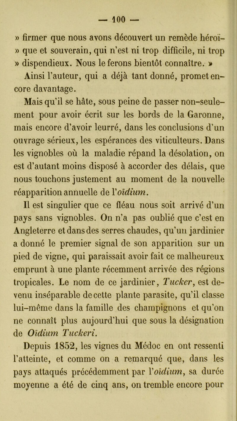 » firmer que nous avons découvert un remède héroï- » que et souverain, qui n’est ni trop difficile, ni trop » dispendieux. Nous le ferons bientôt connaître. » Ainsi l’auteur, qui a déjà tant donné, promet en- core davantage. Mais qu’il se hâte, sous peine de passer non-seule- ment pour avoir écrit sur les bords de la Garonne, mais encore d’avoir leurré, dans les conclusions d’un ouvrage sérieux, les espérances des viticulteurs. Dans les vignobles où la maladie répand la désolation, on est d’autant moins disposé à accorder des délais, que nous touchons justement au moment de la nouvelle réapparition annuelle de l'oïdium. Il est singulier que ce fléau nous soit arrivé d’un pays sans vignobles. On n’a pas oublié que c’est en Angleterre et dans des serres chaudes, qu’un jardinier a donné le premier signal de son apparition sur un pied de vigne, qui paraissait avoir fait ce malheureux emprunt à une plante récemment arrivée des régions tropicales. Le nom de ce jardinier, Tucker, est de- venu inséparable de cette plante parasite, qu’il classe lui-même dans la famille des champignons et qu’on ne connaît plus aujourd’hui que sous la désignation de Oïdium Tuckeri. Depuis 1852, les vignes du Médoc en ont ressenti l’atteinte, et comme on a remarqué que, dans les pays attaqués précédemment par Y oïdium, sa durée moyenne a été de cinq ans, on tremble encore pour
