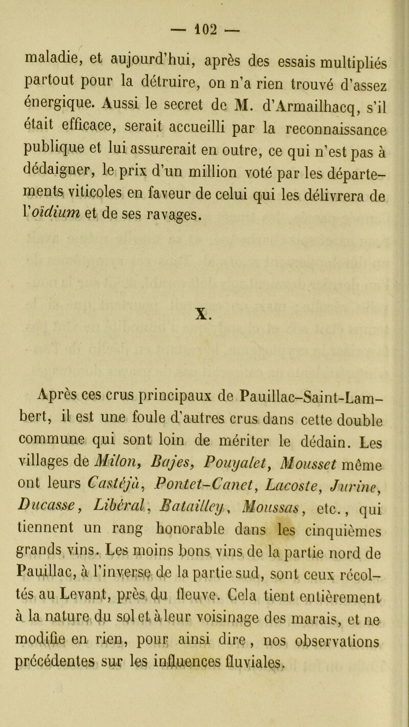 — 402 — maladie, et aujourd’hui, après des essais multipliés partout pour la détruire, on n’a rien trouvé d’assez énergique. Aussi le secret de M. d’Armailhacq, s’il était efficace, serait accueilli par la reconnaissance publique et lui assurerait en outre, ce qui n’est pas à dédaigner, le prix d’un million voté par les départe- ments viticoles en faveur de celui qui les délivrera de Xoïdium et de ses ravages. X. Après ces crus principaux de Pauiliac-Saint-Lam- bert, il est une foule d’autres crus dans cette double commune qui sont loin de mériter le dédain. Les villages de Milon, Bujes, Pouyalet, Mousset même ont leurs Castéjà, Pontet-Canet, Lacoste, J-urine, Ducasse f Libéral, Batailley. Moussas, etc., qui tiennent un rang honorable dans les cinquièmes grands vins. Les moins bons vins de la partie nord de Pauillac, à l’inverse de la partie sud, sont ceux récol- tés au Levant, près du fleuve. Cela tient entièrement à la nature du sol et à leur voisinage des marais, et ne modifie en rien, pour ainsi dire, nos observations précédentes sur les influences fluviales.