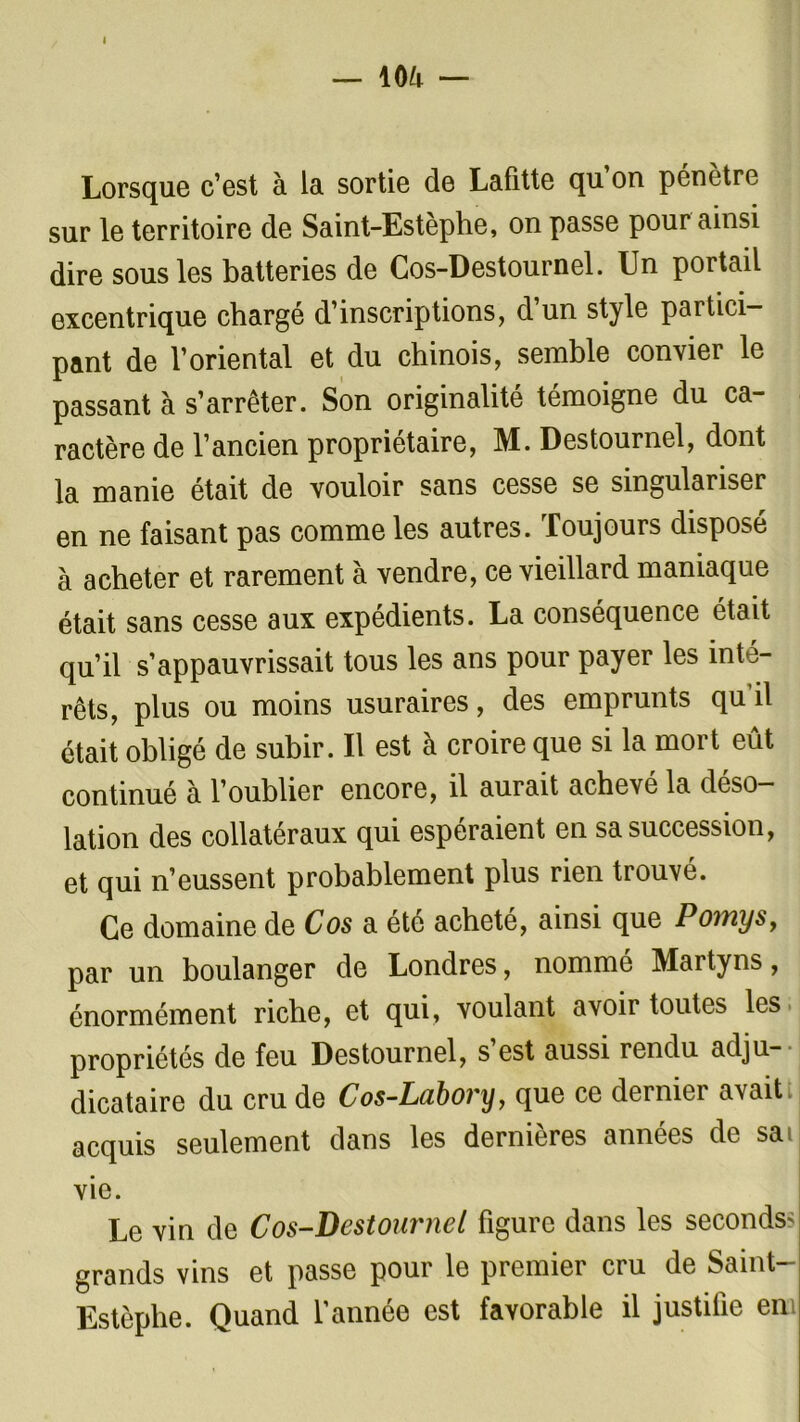 I — m — Lorsque c’est à la sortie de Lafitte qu on pénètre sur le territoire de Saint-Estèphe, on passe pour ainsi dire sous les batteries de Cos-Destournel. Un portail excentrique chargé d’inscriptions, d’un style partici- pant de l’oriental et du chinois, semble convier le passant à s’arrêter. Son originalité témoigne du ca- ractère de l’ancien propriétaire, M. Destournel, dont la manie était de vouloir sans cesse se singulariser en ne faisant pas comme les autres. Toujours disposé à acheter et rarement à vendre, ce vieillard maniaque était sans cesse aux expédients. La conséquence était qu’il s’appauvrissait tous les ans pour payer les inté- rêts, plus ou moins usuraires, des emprunts qu’il était obligé de subir. Il est à croire que si la mort eût continué à l’oublier encore, il aurait achevé la déso- lation des collatéraux qui espéraient en sa succession, et qui n’eussent probablement plus rien trouvé. Ce domaine de Cos a été acheté, ainsi que Pomys, par un boulanger de Londres, nommé Martyns, énormément riche, et qui, voulant avoir toutes les propriétés de feu Destournel, s est aussi rendu adju- dicataire du cru de Cos-Lubory, que ce dernier avait acquis seulement dans les dernières années de sai vie. Le vin de Cos-Destournel figure dans les seconds grands vins et passe pour le premier cru de Saint- Estèphe. Quand l’année est favorable il justifie en