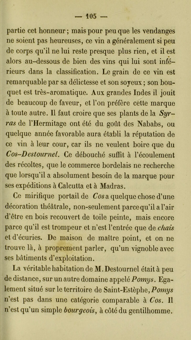 partie cet honneur ; mais pour peu que les vendanges ne soient pas heureuses, ce vin a généralement si peu de corps qu’il ne lui reste presque plus rien, et il est m alors au-dessous de bien des vins qui lui sont infé- rieurs dans la classification. Le grain de ce vin est remarquable par sa délictesse et son soyeux ; son bou- quet est très-aromatique. Aux grandes Indes il jouit de beaucoup de faveur, et l’on préfère cette marque à toute autre. Il faut croire que ses plants de la Syr- ras de l’Hermitage ont été du goût des Nababs, ou quelque année favorable aura établi la réputation de ce vin à leur cour, car ils ne veulent boire que du Cos-Destournei. Ce débouché suffit à l’écoulement des récoltes, que le commerce bordelais ne recherche que lorsqu’il a absolument besoin de la marque pour ses expéditions à Calcutta et à Madras. Ce mirifique portail de Cos a quelque chose d’une décoration théâtrale, non-seulement parce qu’il a l’air d’être en bois recouvert de toile peinte, mais encore parce qu’il est trompeur et n’est l’entrée que de chats et d’écuries. De maison de maître point, et on ne trouve là, à proprement parler, qu’un vignoble avec ses bâtiments d’exploitation. La véritable habitation de M. Destournel était à peu de distance, sur un autre domaine appelé Pomys. Ega- lement situé sur le territoire de Saint-Estèphe,P<9m?/s n’est pas dans une catégorie comparable à Cos. Il n’est qu’un simple bourgeois, à côté du gentilhomme.