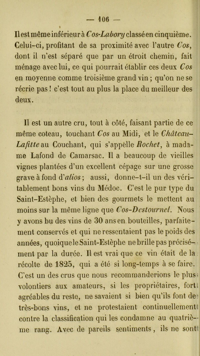 » Il est même inférieur à Cos-Labory classé en cinquième. Celui-ci, profitant de sa proximité avec l’autre Cos, dont il n’est séparé que par un étroit chemin, fait ménage avec lui, ce qui pourrait établir ces deux Cos en moyenne comme troisième grand vin ; qu’on ne se récrie pas ! c’est tout au plus la place du meilleur des deux. Il est un autre cru, tout à côté, faisant partie de ce même coteau, touchant Cos au Midi, et le Château- Lafitte au Couchant, qui s’appelle Rocket, à mada- me Lafond de Camarsac. Il a beaucoup de vieilles vignes plantées d’un excellent cépage sur une grosse grave à fond d'alios ; aussi, donne-t-il un des véri- tablement bons vins du Médoc. C’est le pur type du Saint-Estèphe, et bien des gourmets le mettent au moins sur la même ligne que Cos-Destour net. Nous y avons bu des vins de 30 ans en bouteilles, parfaite- ment conservés et qui ne ressentaient pas le poids des années, quoique le Saint-Estèphe ne brille pas précisé- ment par la durée. Il est vrai que ce vin était de la récolte de 1825, qui a été si long-temps à se faire. C’est un des crus que nous recommanderions le plus volontiers aux amateurs, si les propriétaires, fort; agréables du reste, ne savaient si bien qu’ils font de très-bons vins, et ne protestaient continuellement contre la classification qui les condamne au quatriè- me rang. Avec de pareils sentiments, ils ne sont