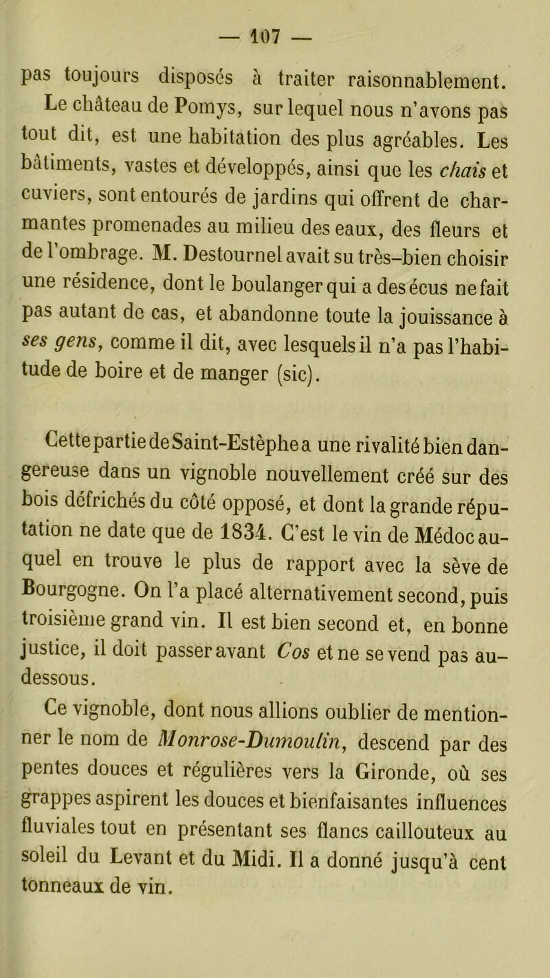 pas toujours disposés à traiter raisonnablement. Le château de Pomys, sur lequel nous n’avons pas tout dit, est une habitation des plus agréables. Les bâtiments, vastes et développés, ainsi que les chais et cuviers, sont entourés de jardins qui offrent de char- mantes promenades au milieu des eaux, des fleurs et de 1 ombrage. M. Destournel avait su très-bien choisir une résidence, dont le boulanger qui a desécus nefait pas autant de cas, et abandonne toute la jouissance à ses gens, comme il dit, avec lesquels il n’a pas l’habi- tude de boire et de manger (sic). Cette partie de Saint-Estèphe a une rivalité bien dan- gereuse dans un vignoble nouvellement créé sur des bois défrichés du coté opposé, et dont la grande répu- tation ne date que de 1834. C’est le vin de Médoc au- quel en trouve le plus de rapport avec la sève de Bourgogne. On l’a placé alternativement second, puis troisième grand vin. Il est bien second et, en bonne justice, il doit passer avant Cos et ne se vend pas au- dessous . Ce vignoble, dont nous allions oublier de mention- ner le nom de Monrose-Dumoulin, descend par des pentes douces et régulières vers la Gironde, où ses grappes aspirent les douces et bienfaisantes influences fluviales tout en présentant ses flancs caillouteux au soleil du Levant et du Midi. Il a donné jusqu’à cent tonneaux de vin.