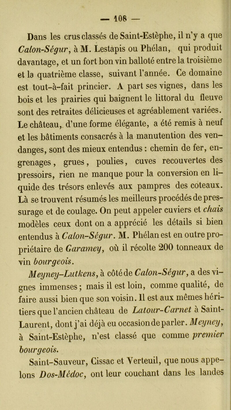 Dans les crus classés deSaint-Estèphe, il n’y a que Calon-Ségur, à M. Lestapis ou Phélan, qui produit davantage, et un fort bon vin balloté entre la troisième et la quatrième classe, suivant l’année. Ce domaine est tout-à-fait princier. A part ses vignes, dans les bois et les prairies qui baignent le littoral du fleuve sont des retraites délicieuses et agréablement variées. Le château,, d’une forme élégante, a été remis à neuf et les bâtiments consacrés à la manutention des ven- danges, sont des mieux entendus : chemin de fer, en- grenages , grues, poulies, cuves recouvertes des pressoirs, rien ne manque pour la conversion en li- quide des trésors enlevés aux pampres des coteaux. Là se trouvent résumés les meilleurs procédés de pres- surage et de coulage. On peut appeler cuviers et chais modèles ceux dont on a apprécié les détails si bien entendus à Calon-Ségur. M. Phélan est en outre pro- priétaire de Garamey, où il récolte 200 tonneaux de vin bourgeois. Mey ney-Lu tkens, à côté de Calon-Ségur, a des vi- gnes immenses; mais il est loin, comme qualité, de faire aussi bien que son voisin. 11 est aux memes héri- tiers que l’ancien château de Latour-Carnet h Saint- Laurent, dont j’ai déjà eu occasion de parler. Meyney, à Saint-Estèphe, n’est classé que comme premier bourgeois. Saint-Sauveur, Cissac et Yerteuil, que nous appe- lons Dos-Médoc, ont leur couchant dans les landes